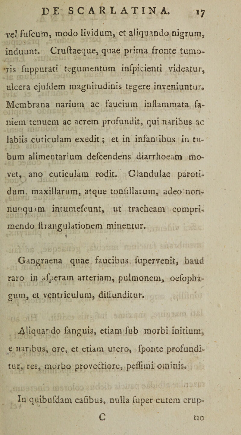 vel fufcum, modo lividum, et aliquando nigrum, \ induunt. Cruftaeque, quae prima fronte tumo¬ ris fiippurati tegumentum infpicienti videatur, ulcera ejufdem niagnirudlnis tegere inveniuntur. Membrana narium ac faucium inflammata, fa* niein tenuem ac acrem profundit, qui naribus ac . A labiis cuticulam exedit; et in infanubus in tu¬ bum alimentarium defeendens diarrhoeam mo¬ vet, ano cuticulam rodit. Glandulae paroti¬ dum, maxillarum, atque tonfiilatum, adeo non- nunquam intumefeunt, ut tracheam compri¬ mendo llrangulatioiiem minentur. t Gangraena quae faucibus fupervenit, haud raro in ^tfperam arteriam, pulmonem, oefopha- gum, et ventriculum, diflunditur. Aliquando fanguis, etiam fub morbi initium, e naribus, ore, et etiam utero, fpoiite profundi» tur, res, morbo provedfiore, pefliini ominis, , In quibufdam cafibus, nulla fuper cutem erup- G tio