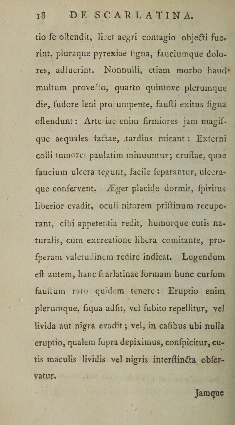 tio fe ollendit, li:et aegri contagio objedii fue^ rint, pluraque pyrexiae figiia, fauciumque dolo- ( res, adfuerint. Nonnulli, etiam morbo haud* multum proveflo, quarto quintove plerumque die, fudore leni pro. uir.pente, faufli exitus figna oflendunt: Arte: iae enim firmiores jam magiL que aequales factae, .tardius micant: Externi colli tumores paulatim minuunturj cruftae, quae faucium ulcera tegunt, facile feparantur, ulcera¬ que confervent. • iSger placide dormit, fpirirus liberior evadit, oculi nitorem priftinum recupe¬ rant, cibi appetentia redit, humorque cutis na¬ turalis, cum excreatione libera comitante, pro- fperam valetuJ.inem redire indicat. Lugendum / eff autem, hanc fcarlatinae formam hunc curfum fauitum raro quidem tenere: Eruptio enim plerumque, fiqua adfit, vel fubito repellitur, vel livida aut nigra evadit; vel, in cafibus ubi nulla eruptio, qualem fupra depiximus, confpicitur, cu- » tis maculis lividis vel nigris interftindla obfer- vatur. Jamquc (