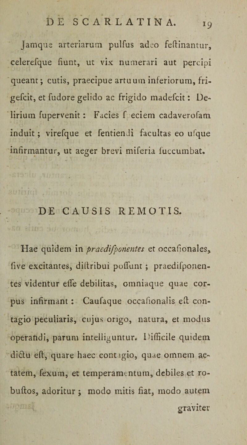 Jamque arteriarum pulfus adeo feflinantur, celerefque fiunt, ut vix numerari aut percipi queant; cutis, praecipue artuum inferiorum, fri- gefcit, et fudore gelido ac frigido madefcit: De¬ lirium fupervenit: Facies F eciem cadaverofam induit; virefque et fentienJi facultas eo ufque 'infirmantur, ut aeger brevi miferia fuccumbat. DE CAUSIS REMOTIS. Hae quidem in praedifponentes et occafionales, five excitantes, diilribui pofTunt ; praedifponen- tes videntur efle debilitas, omniaque quae cor¬ pus infirmant: Caufaque occafionalis e(l con¬ tagio peculiaris, cujus origo, natura, et modus operandi, parum intelliguntur. Difficile quidem didtu eft, quare haec contigio, quae omnem ae¬ tatem, fexum, et temperamentum, debiles et ro- buftos, adoritur; modo mitis fiat, modo autem graviter
