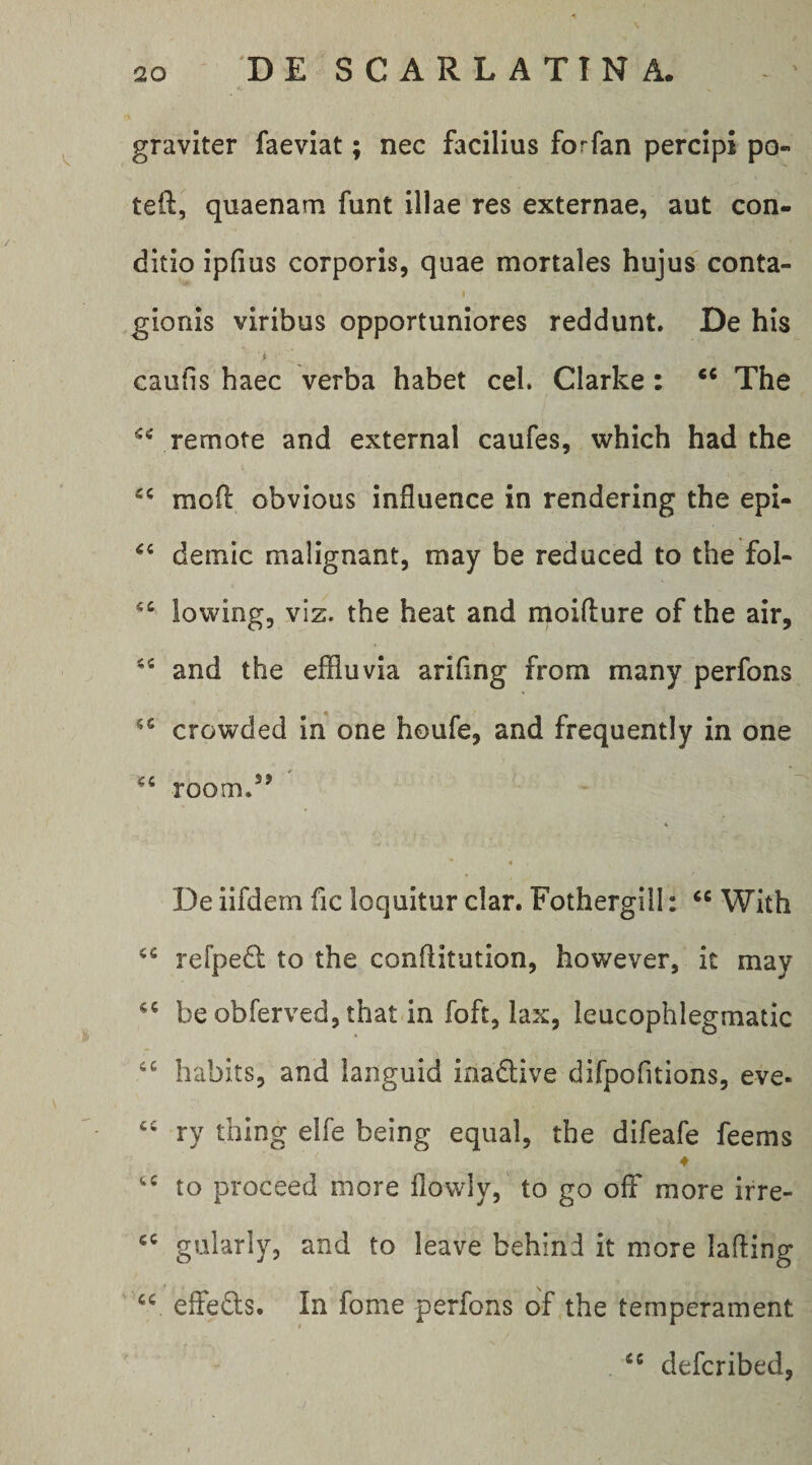 graviter faeviat; nec facilius forfan percipi po- teft, quaenam funt illae res externae, aut con¬ ditio ipfius corporis, quae mortales hujus conta- t gionis viribus opportuniores reddunt. De his caufis haec verba habet cel. Clarke: ** The remote and external caufes, which had the mofi obvious influence in rendering the epi- demic malignant, may be reduced to the fol- lowing, viz. the heat and moiflure of the air, and the effluvia arifing from many perfons crovi^ded in one houfe, and frequently in one room.’’ De iifdem fic loquitur clar. Fothergill: With refpe^l to the conllitiition, however, it may be obferved, that in foft, lax, leucophlegmatic habits, and languid inadive difpofitions, eve- ry thing elfe being equal, the difeafe feems ♦ to proceed more ilowly, to go ofF more irre- gularly, and to leave behind it more lafting effeds. In forne perfons of the temperament defcribed,