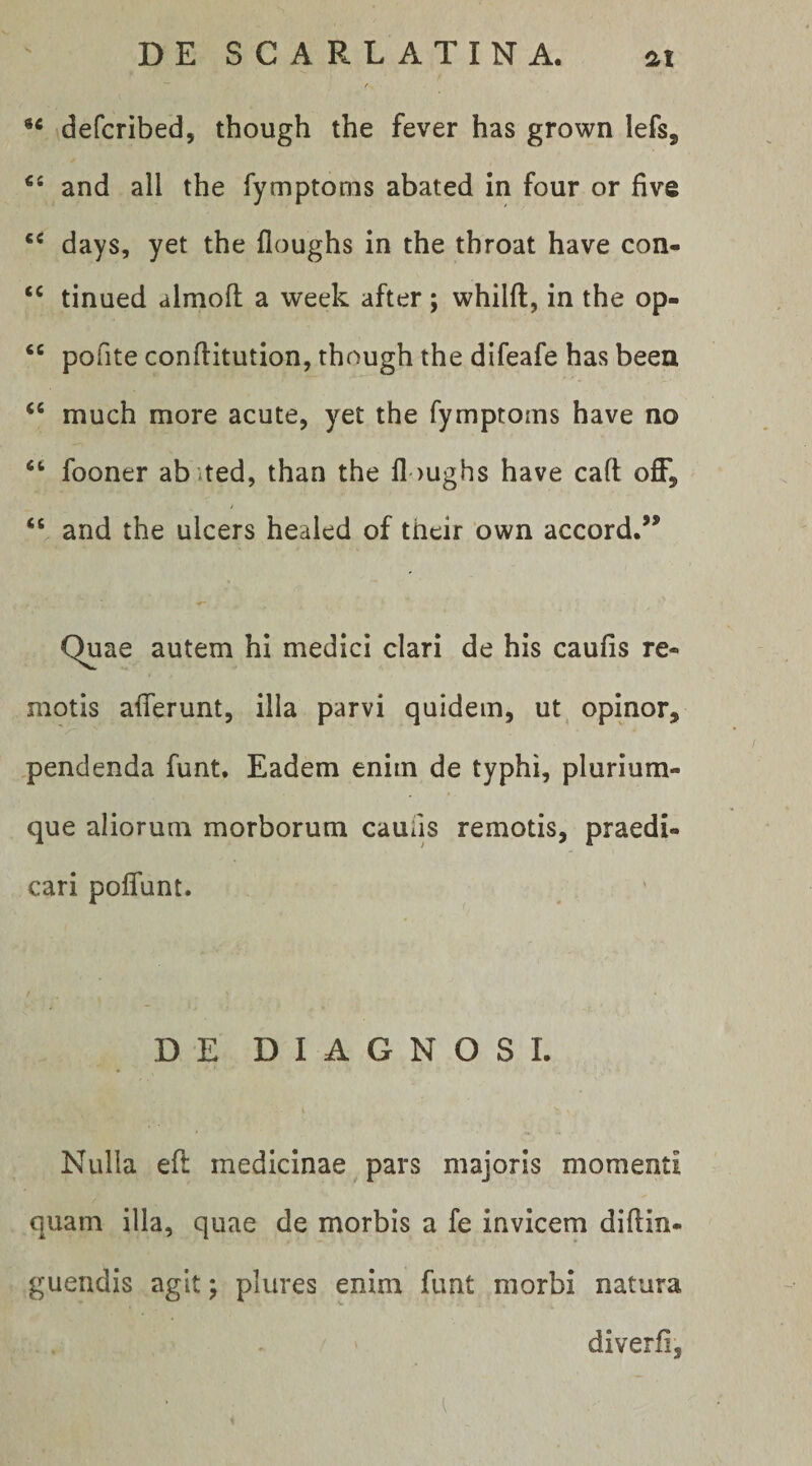 ** defcribed, though the fever has grown lefs, and ali the fymptoms abated in four or five days, yet the floughs in the throat have con- tinued almofl: a week after ; whilft, in the op- pofite conflitution, though the difeafe has beea ‘‘ much more acute, yet the fymptoms have no “ fooner ab)ted, than the floughs have caft off, “ and the ulcers healed of their own accord.” Quae autem hi medici clari de his caufis re¬ motis afferunt, illa parvi quidem, ut, opinor, .pendenda funt. Eadem enim de typhi, plurium¬ que aliorum morborum caufis remotis, praedi¬ cari poflunt. DE DIAGNOSI. Nulla efl medicinae pars majoris momenti quam illa, quae de morbis a fe invicem diflin- guendis agit; plures enim funt morbi natura diverfi,