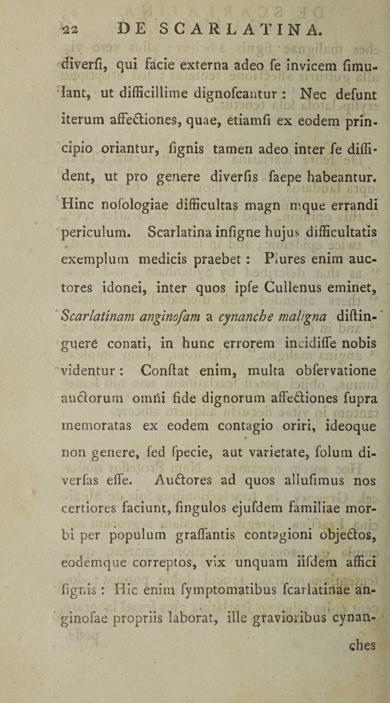 diverfi, qui facie externa adeo fe invicem fimu- lant, ut difficillime dignofcaiitur : Nec defunt iterum affectiones, quae, etiamfi ex eodem prin¬ cipio oriantur, fignis tamen adeo inter fe diffi¬ dent, ut pro genere diverfis faepe habeantur. Hinc nofologiae difficultas magn mique errandi periculum. Scarlatina infigne hujus difficultatis exemplum medicis praebet: Plures enim auc- tores idonei, inter quos ipfe Cullenus eminet, ’ Scarlatinam anginofam a cynanche maligna diftin-' guer^ conati, in hunc errorem incidiffe nobis videntur: Conflat enim, multa obfervatione auctorum omi^i fide dignorum affectiones fupra memoratas ex eodem contagio oriri, ideoque <r non genere, fed fpecie, aut varietate, folum di- verfas effe. AuCtores ad quos allufimus nos certiores faciunt, fingulos ejufdem familiae mor¬ bi per populum graffantis contagioni objeCtos, eodemque correptos, vix unquam iifdem affici fignis: Hic enim fymptomatibus fcarlatinae an- ginofae propriis laborat, ille gravioribus cynan¬ ches