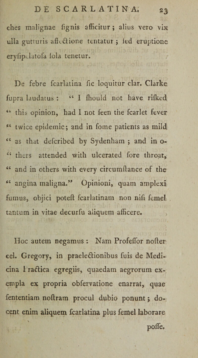 ches malignae lignis afficitur ; alius vero vix ulla gutturis aflcdione tentatur j led eruptione eryfipclatofa lola tenetur. De febre fcarlatina fic loquitur clar. Clarke fupra laudatus : ‘‘ 1 ffiould not have rifked ‘‘ this opinion, had 1 not feen the fcarlet fever twice epidemic; and in forne patients as mild as that defcribed by Sydenham ; and in o- thers attended with ulcerated fore throat, “ and in others with every circumftance of the “ angina maligna.’^ Opinioni, quam amplexi fumus, objici poteft fcarlatinam non nifi femel . tantum in vitae decurfu aliquem afficere* > Hoc autem negamus: Nam Profeflbr nofter eel. Gregory, in praeledionibus fuis de Medi¬ cina 1 radica egregiis, quaedam aegrorum ex¬ empla ex propria obfervatione enarrat, quae fententiam noftram procul dubio ponunt; do¬ cent enim aliquem fcarlatina plus femel laborare \ ^ pofle.