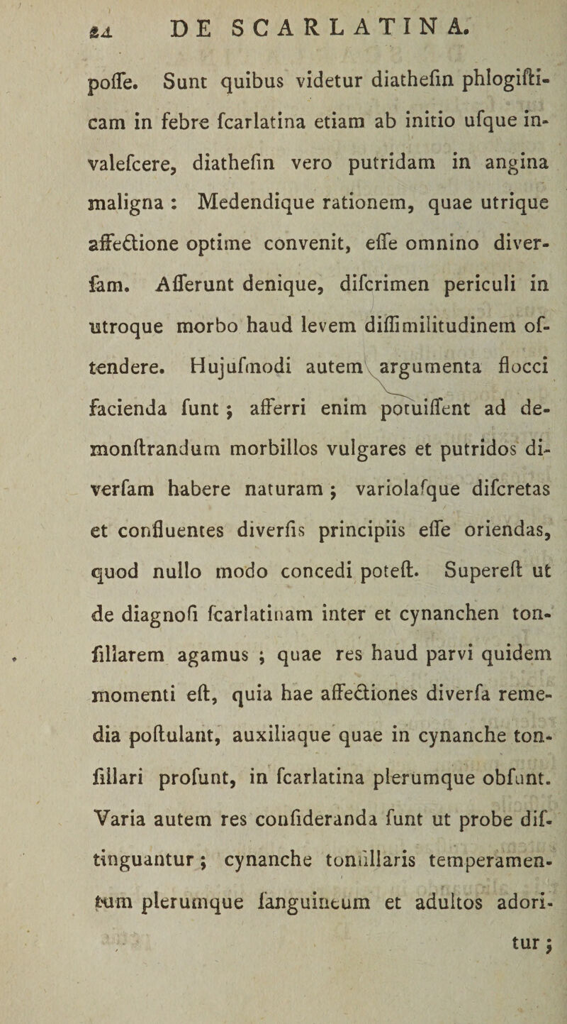 pofle. Sunt quibus videtur diathefin phlogifti- cam in febre fcarlatina etiara ab initio ufque in- valefcere, diathefin vero putridam in angina maligna : Medendique rationem, quae utrique afFedione optime convenit, efle omnino diver- fam. Afferunt denique, difcrimen periculi in ntroque morbo haud levem diffimilitudinem of- tendere. Hujufmodi autemV^ai^amenta flocci facienda funt; afferri enim potuiffent ad de- monftrandum morbillos vulgares et putridos di- verfam habere naturam ; variolafque difcretas et confluentes diverfis principiis effe oriendas, quod nullo modo concedi poteft. Superefl ut de diagnofi fcarlatinam inter et cynanchen ton- fillarem agamus ; quae res haud parvi quidem momenti eft, quia hae affediones diverfa reme¬ dia pollulant, auxiliaque quae in cynanche ton- fiilari profunt, in fcarlatina plerumque obfunt. Varia autem res confideranda funt ut probe dif- tinguantur; cynanche tondllaris temperamen- t tum plerumque fanguiiieum et adultos adori-