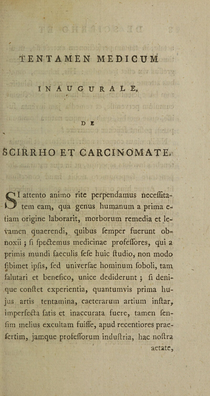 TENTAMEN MEDICUM i ~ ’ • . 1 N A V G U R A L E, •* * *■' V ' _ * ,c \ ' ' ; i D E v‘ ‘ •* •':>•••*; ;, :* .. , f ■*% i SCIRRHO ET CARCINOMATE, SI attento animo rite perpendamus necdlita- tem eam, qua genus humanum a prima e« tiam origine laborarit, morborum remedia et le¬ vamen quaerendi, quibus femper fuerunt ob¬ noxii 5 fi fpe&emus medicinae profeffores, qui a primis mundi faeculis fefe huic fiudio, non modo fibimet ipfis, fed univerfae hominum foboli, tam falutari et benefico, unice dediderunt $ fi deni¬ que confiet experientia, quantumvis prima hu¬ jus artis tentamina, caeterarum artium inftar^ imperfe&a fatis et inaccurata fuere, tamen fen- fim inelius excultam fuifle, apud recentiores prae- fertim, jamque profefiorum indufiria, hac nofira aetate,
