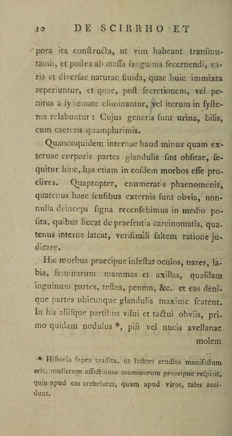 pora ita confirudla, ut vim habeant tranfmli¬ tandi, et poiieaab maffa fanguinis fecernendi, va¬ ria et diverfae naturae fluida, quae huic immixta reperiuntur, et quae, poft fecretionem, vel pe- nitus u iy nemate eliminantur, vel iterum in fyfle- ma relabuntur : Cujus generis funt urina, bilis, cum caeteris quamplurimis. Quandoquidem internae haud minus quam ex¬ ternae corporis partes glandulis fmt obfitae, fe- quitur hsnc, has etiam in eofdem morbos effe pro- ciives. Quapropter, enumeratis phaenomenis, quatenus haec fenfibus externis funt obvia, non¬ nulla deinceps figna recenfebimus in medio po¬ lita, qmbus hceat depraefentia carcinomatis, qua¬ tenus interne lateat, venfimili faltem ratione ju¬ dicare. Hic morbus praecipue infedat oculos, nares, la¬ bia, femmarum mammas et axdlas, quafdam inguinum partes, teftes, penem, &amp;c. et eas deni¬ que partes ubicunque glandulis maxime fcatent. In his alii (que partibus vifui et tadfui obviis, pri¬ mo quidam nodulus *, pifi vel nucis avellanae molein * Hiftoria fupra tradita, ut leftori erudito manifeftum ei!;, mulierum afFe£t:nnes mammarum praecipue refpicit, qu;a apud eas crebriores, quam apud viros, tales acci¬ dunt.