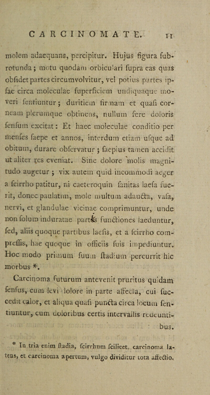 molem adaequans, percipitur. Hujus figura fub- rotunda; motu quodam orbiculari fupra eas quas obfidetpartescircumvolvitur, vel potius partes ip- fae circa moleculac fuperfkicrn undiquaque mo¬ veri fentiuntur; duritiem firmam et quali cor- neam plerumque obtinens, nullum fere doloris fenfum excitat: Et haec moleculae conditio per menfes faepe et annos, interdum etiam ufque ad obitum, durare ohfervatur; faepius tamen accidit ut aliter res eveniat. Sine dolore molis magni¬ tudo augetur ; vix autem quid incommodi aeger a fcirrho patitur, ni caeteroquin fanitas iaefa fue¬ rit, donec paulatim, mole multum adauda, vafa, nervi, et glandulae vicinae comprimuntur, unde non folum induratae part& functiones laeduntur, fed, aliis quoque partibus laefis, et a fcirrho com- prcflis, hae quoque in officiis fuis impediuntur. Hoc modo primum fuuui ftadium percurrit hic morbus *. Carcinoma futurum antevenit pruritus quidam fenfus, cum ievi ioiore in parte affecia, cui fuc- cedit calor, et aliqua quafi punda circa locum fen- tiuntur, cum eoioribus certis intervallis redeunti¬ bus. • * In tria enim ftadia, fcirrhnm fcilicet, carcinoma la¬ tens, ct carcinoma apertum, vulgo dividitur tota affe&io.