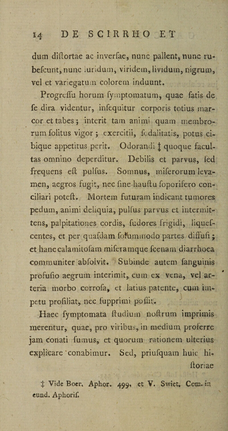 dum diflortae ac inverfae, nunc pallent, nunc ru- befcunt,nunc luridum, viridem, lividum, nigrum, vel et variegatum colorem induunt. ProgrdTu horum fymptomatum, quae fatis de fe dira videntur, infequitur corporis totius mar¬ cor et tabes; interit tam aniim quam membro¬ rum folitus vigor ; exercitii, fcdalitat-is, potus ci¬ bique appetitus perit. Odorandi | quoque facul¬ tas omnino deperditur. Debilis et parvus, ied frequens eft pulfus. Somnus, miferorum leva¬ men, aegros fugit, nec fme hauflu foporifero con¬ ciliari poteft. Mortem futuram indicant tumores pedum, animi deliquia, pullus parvus et intermit¬ tens, palpitationes cordis, fudores frigidi, liqucf- centes, et per quafdam foftimmodo partes diffufi; et hanccalatnitofam miferamque fcenam diarrhoea communiter abfoivit. Subinde autem fanguinis profufio aegrum interimit, cum ex vena, vel ar¬ teria morbo corrofa, et latius patente, cum im¬ petu profiliat, nec fupprimi poflit. Haec fymptomata Rudium noftrum imprimis merentur, quae, pro viribus, in medium proferre jam conati fumus, et quorum rationem ulterius explicare conabimur. Sed, priufquam huic hi- 1 : ftoriae t •’. i, , *• * ,. . $ Vide Boer. Aphor. 499, et V. Swiet, Ccm. in eund. Aphorif.