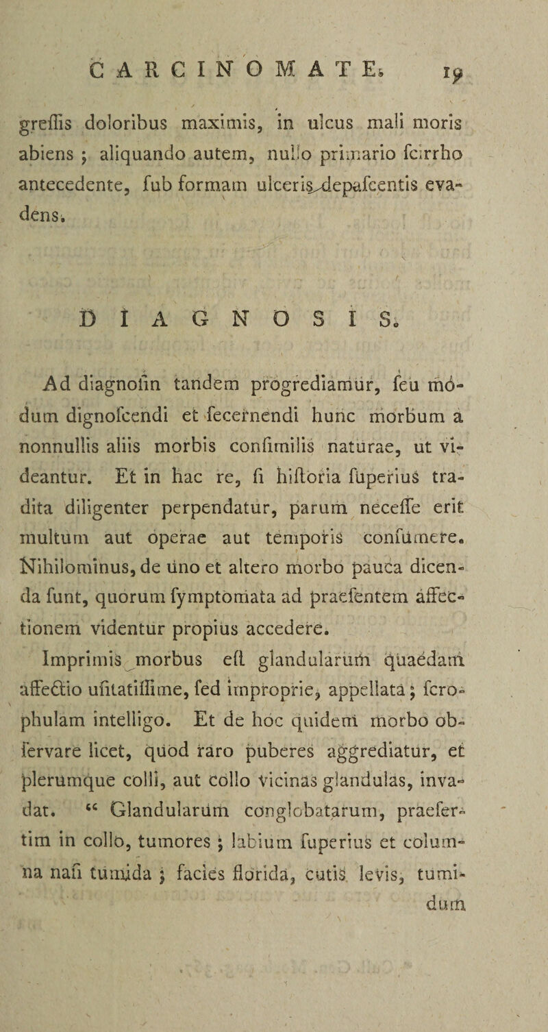 greffis doloribus maximis, in ulcus mali moris abiens ; aliquando autem, nullo primario farrho antecedente, fub formam ulceris^depafcentis eva« dens. DIAGNOSIS, i Ad diagnofm tandem progrediamur, feu m6- dum dignofcendi et feceimendi hunc morbum a nonnullis aliis morbis confimiiis naturae, ut vi¬ deantur. Et in hac re, fi hiltoria fiiperiuS tra¬ dita diligenter perpendatur, parum neceffe erit multum aut operae aut temporis confiirnere. Nihilominus, de lino et altero morbo pauca dicen¬ da funt, quorum fymptorriata ad praefentem affec¬ tionem videntur propius accedere. Imprimis morbus efi glandularum quaedam alfe&amp;io ufitatilfime, fed improprie, appellata; fero- phulam inteliigo. Et de hoc quidem morbo ob- fervare licet, quod raro puberes aggrediatur, et plerumque colli, aut collo Vicinas glandulas, inva¬ dat. 6C Glandularum conglobatarum, praefer- tim in collo, tumores ; labium fuperius et colum¬ na nah tumida ; facies florida, cutis levis, tumi¬ dum