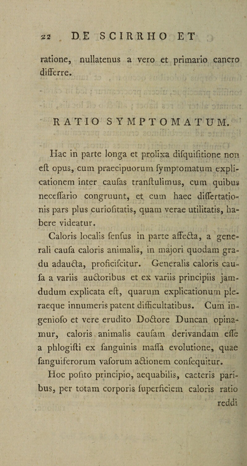 ratione, nullatenus a vero et primario cancro differre. RATIO SYMPTOMA TU M. Hac in parte longa et prolixa difquifitione non eft opus, cum praecipuorum fy mpf ornatum expli¬ cationem inter caufas tranflulimus, cum quibus neceffario congruunt, et cum haec differtatio- nis pars plus curiofitatis, quam verae utilitatis, ha¬ bere videatur. Caloris localis fenfus in parte alfeda, a gene¬ rali caufa caloris animalis, in majori quodam gra¬ du adauda, prohcifcitur. Generalis caloris cau¬ fa a variis audoribus et ex variis principiis jam- dudum explicata eft, quarum explicationum pie- raeque innumeris patent difficultatibus. Cum in- geniofo et vere erudito Dodore Duncan opina¬ mur, caloris animalis caufam derivandam effe a phlogifti ex fanguinis malfa evolutione, quae fanguiferorum vaforum adionem confequitur. Hoc polito principio, aequabilis, caeteris pari¬ bus, per totam corporis fuperhciem caloris ratio reddi