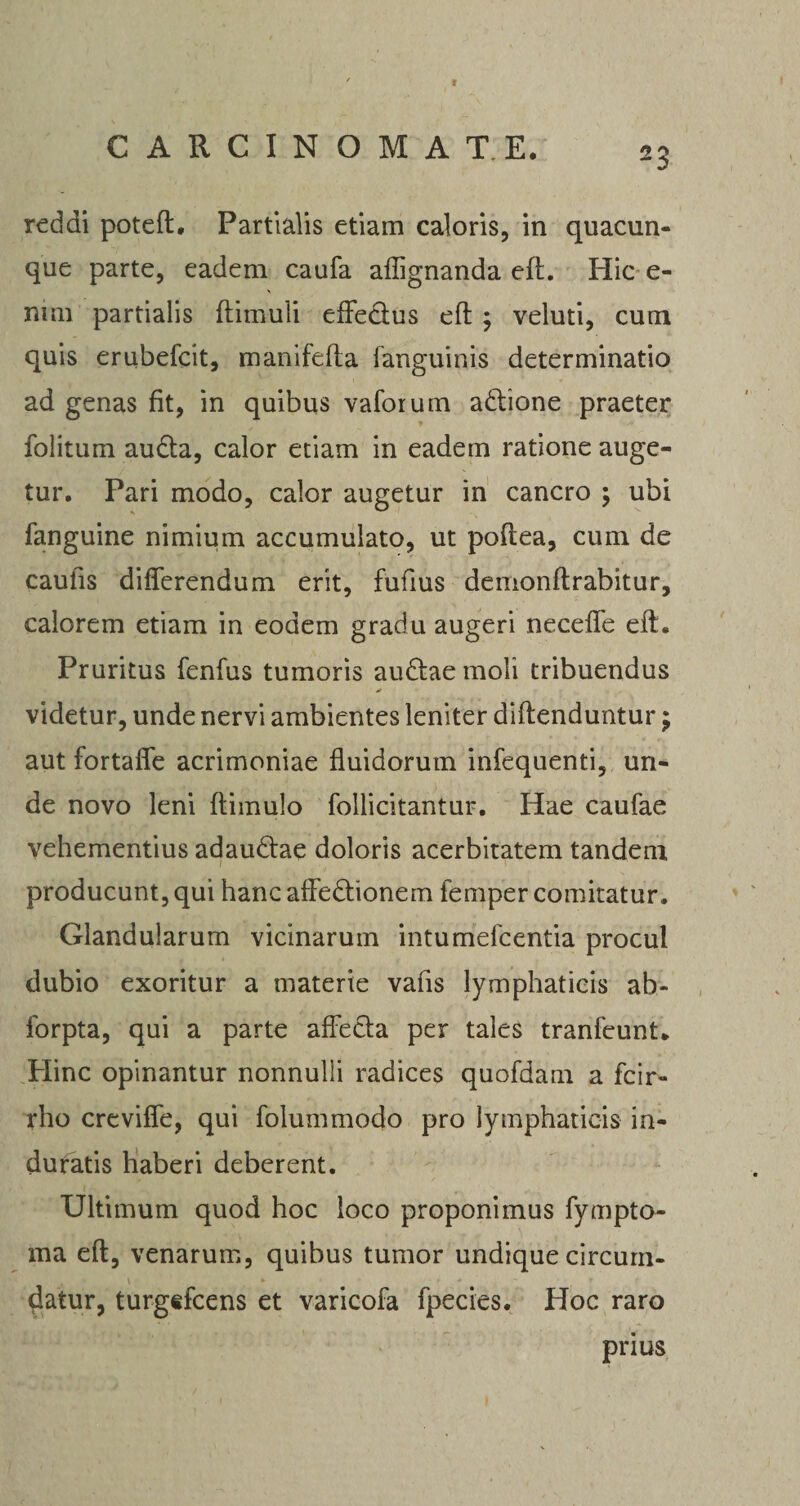 CARCINOMATE. 23 reddi poteft, Partialis etiam caloris, in quacun¬ que parte, eadem caufa afiignanda eft. Hic e- ntm partialis ftimuli eifedtus eft ; veluti, cum quis erubefcit, manifefta {'anguinis determinatio ad genas fit, in quibus vaforum a ditione praeter folitum audta, calor etiam in eadem ratione auge¬ tur. Pari modo, calor augetur in cancro ; ubi fanguine nimium accumulato, ut poftea, cum de caulis differendum erit, fufms demonft rabitur, calorem etiam in eodem gradu augeri necelfe eft. Pruritus fenfus tumoris auditae moli tribuendus videtur, unde nervi ambientes leniter diftenduntur $ aut fortafle acrimoniae fluidorum infequenti, un¬ de novo leni ftimulo follicitantur. Hae caufae vehementius adaudtae doloris acerbitatem tandem producunt, qui hanc affedtionem femper comitatur. Glandularum vicinarum intumefcentia procul dubio exoritur a materie vafls lymphaticis ab- forpta, qui a parte affecta per tales tranfeunt. Hinc opinantur nonnulli radices quofdam a fcir- rho crevifle, qui folummodo pro lymphaticis in¬ duratis haberi deberent. Ultimum quod hoc loco proponimus fympto- ma eft, venarum, quibus tumor undique circum¬ datur, turgtfcens et varicofa fpecies. Hoc raro prius