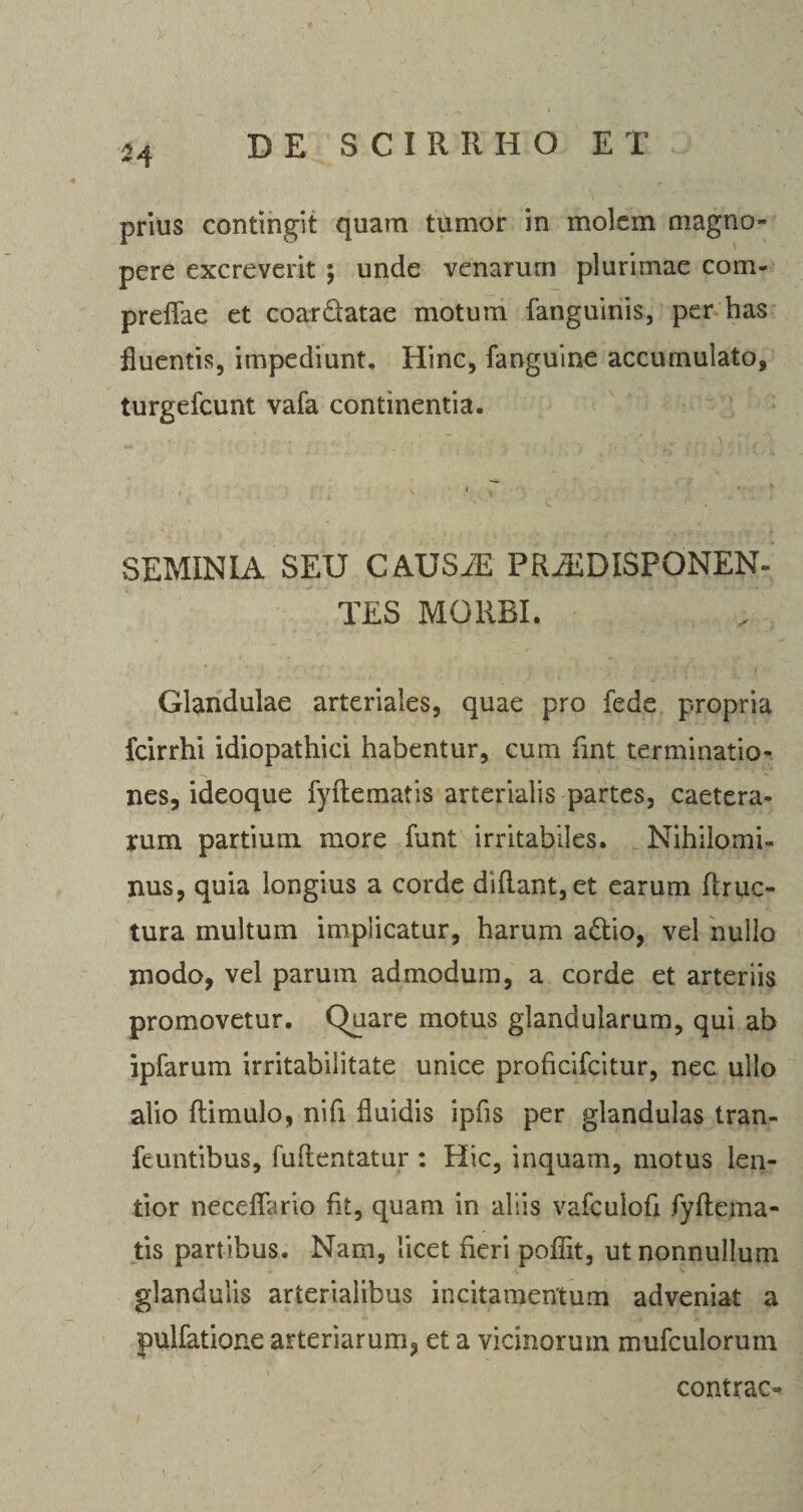 M prius contingit quam tumor in molem magno¬ pere excreverit ; unde venarum plurimae coni- preffae et coardatae motum fanguinis, per has fluentis, impediunt. Hinc, fanguine accumulato, turgefcunt vafa continentia. SEMINIA SEU CAUSiE PRiEDISPONEN- TES MORBI. Glandulae arteriales, quae pro fede propria fcirrhi idiopathici habentur, cum fint terminatio¬ nes, ideoque fyftematis arterialis partes, caetera- rum partium more funt irritabiles. Nihilomi¬ nus, quia longius a corde diflant,et earum firuc- tura multum implicatur, harum adio, vel nullo modo, vel parum admodum, a corde et arteriis promovetur. Quare motus glandularum, qui ab ipfarum irritabilitate unice proficifcitur, nec ullo alio ftimulo, nifi fluidis ipfis per glandulas tran- feuntibus, fuftentatur : Hic, inquam, motus len¬ tior neceflario fit, quam in aliis vafculofi fyftema- tis partibus. Nam, licet fieri poffit, ut nonnullum glandulis arterialibus incitamentum adveniat a pulfatione arteriarum, et a vicinorum mufculorurn contrac- i