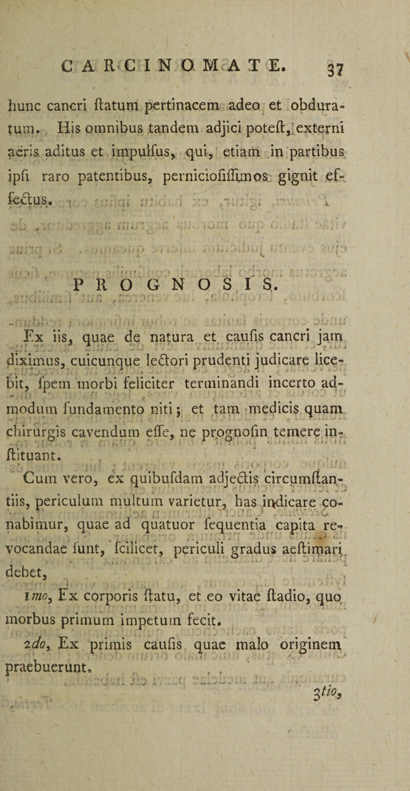 CARCINO M A T E. hunc cancri Ratum pertinacem adeo et obdura¬ tum. His omnibus tandem adjici poteR, externi aeris aditus et impuifus, qui, etiam in partibus ipfi raro patentibus, perniciofifllmos gignit ef« fedXUS. ■ f > ' . . P R O G N Q 3 I S. (| 11 • < -• • • » Ex iis, quae de natura et caufis cancri jam diximus, cuicunque le&ori prudenti judicare lice¬ bit, fpem morbi feliciter terminandi incerto ad¬ modum fundamento niti; et tam medicis quam chirurgis cavendum elfe, ne prognofm temere in- Rituant. . V • . . * j • 'i f I. * J ‘ ' ' : t ’ Cum vero, ex quibufdam adjedis circumftan- tiis, periculum multum varietur, has indicare co¬ nabimur, quae ad quatuor fequentia capita re*? vocandae funt, fcilicet, periculi gradus aeftimari. debet, imo9 Ex corporis (latu, et eo vitae Radio, quo morbus primum impetum fecit. 2do, Ex primis caufis quae malo originem praebuerunt, Ztio,
