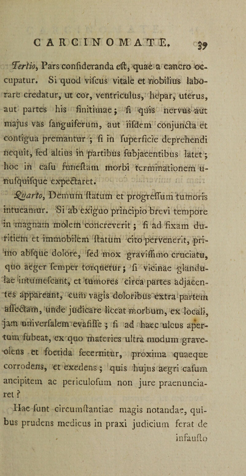 Tertio, Pars confideranda eft, quae a cancro oc¬ cupatur. Si quod vifcus vitale et nobilius labo¬ rare credatur, ut cor, ventriculus, hepar, uterus, aut partes his finitimae $ fi quis nervus aut majus vas fanguiferum, aut iifdem conjunda et contigua premantur ; fi in fuperficie deprehendi nequit, fed altius in partibus fubjacentibus latet; hoc in cafu funeftam morbi terminationem u- nufquifque expedaret. Styarto, Demum ftatum et progreiTuin tumoris intueantur. Si ah exiguo principio brevi tempore in magnam moletti concreverit; fi ad fixam du¬ ritiem et immobilem ftatum cito pervenerit, pri¬ mo abfque dolore, fed mox gravi(fimo cruciatu, quo aeger femper torquetur; fi vicinae glandu¬ lae iritumefcant, et tumores circa partes adjacen¬ tes appareant, cum vagis doloribus extra partem afFedam, unde judicare liceat morbum, ex locali, jam univerfalem evafiffe ; fi ad haec ulcus aper¬ tum fubeat, ex quo materies ultra modum grave¬ olens et foetida fecemitur, proxima quaeque corrodens, et exedens ; quis hujus aegri cafuni ancipitem ac periculofum non jure praenuncia- ret ? Hae lunt circumftantiae magis notandae, qui¬ bus prudens medicus in praxi judicium ferat de infaufto