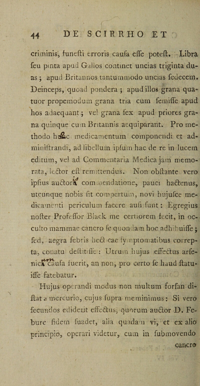 t 44 DE SCIRRHO ET criminis* funeftt erroris caufa effe poteft* Libra feu pmta apud Gallos continet uncias triginta du¬ as ; apud Britannos tantummodo uncias fedecem. Deinceps, quoad pondera ; apud illos grana qua« tuor propemodurn grana tria curn femiffe apud \ hos adaequant; ve! grana fex apud priores gra¬ na quinque cum Britannis aequiparant. Pro me¬ thodo hd&amp;c medicamentum componendi et ad- miniftrandi, ad libellum i pium hac de re in lucem editum, vel ad Commentaria Medica jam memo¬ rata,' lector eil remittendus. Non ob&amp;ante vero ipfius audom commendatione, pauci ha&amp;enus, utcunque nobis fit compertum, novi hujufce me¬ dicamenti periculum facere aufi funt: Egregius noder Profeffor Black me certiorem fecit, in oc¬ culto mammae cancro fe quon iam hoc adh h uiffe ; fed, aegra febris hecl cae lyrptomatibus correp¬ ta, conatu deRitiffe .* Utrum hujus effectus arfe- nicaTcaufa iuerit, an non, pro certo fe fuud ftatu- iffe fatebatur. Elujus operandi modus non multum forfan di- Rata mercurio, cujus fupra meminimus: Si vero fecundos ediderit effeCtus, quorum auctor D. Fe- bure fidem fuadet, alia quada u vi, et ex alio principio, operari videtur, cum in fubmovendo , cancro