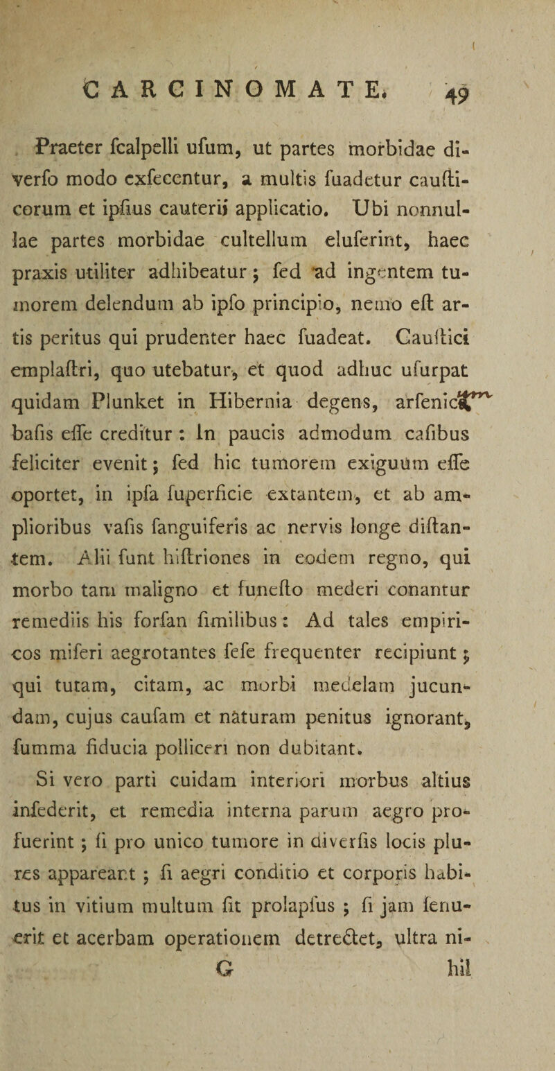 / / CARCINOMATE. 49 Praeter fcalpelli ufum, ut partes morbidae di- verfo modo exfecentur, a multis fuadetur caufti- corum et ipfius cauterii applicatio. Ubi nonnul¬ lae partes morbidae cultellum eluferint, haec praxis utiliter adhibeatur 5 fed 'ad ingentem tu- inorern delendum ab ipfo principio, nemo eft ar¬ tis peritus qui prudenter haec fuadeat. Canitiei emplaftri, quo utebatur* et quod adhuc ufurpat quidam Plunket in Hibernia degens, arfenictt”,v bafis efie creditur : in paucis admodum cafibus feliciter evenit; fed hic tumorem exiguum efie oportet, in ipfa fuperficie extantem, et ab am¬ plioribus vafis fanguiferis ac nervis longe diftan- •tem. Alii funt hiliriones in eodem regno, qui morbo tam maligno et funefto mederi conantur remediis his forfan fimilibus: Ad tales empiri¬ cos miferi aegrotantes fefe frequenter recipiunt $ qui tutam, citam, ac morbi medelam jucun¬ dam, cujus caufam et naturam penitus ignorant* fumma fiducia polliceri non dubitant. Si vero parti cuidam interiori morbus altius infederit, et remedia interna parum aegro pro¬ fuerint ; fi pro unico tumore in diverfis locis plu¬ re s appareant ; fi aegri conditio et corporis habi¬ tus in vitium multum fit prolapfus ; fi jam tenu¬ erit et acerbam operationem detre&et, ultra ni- G hil