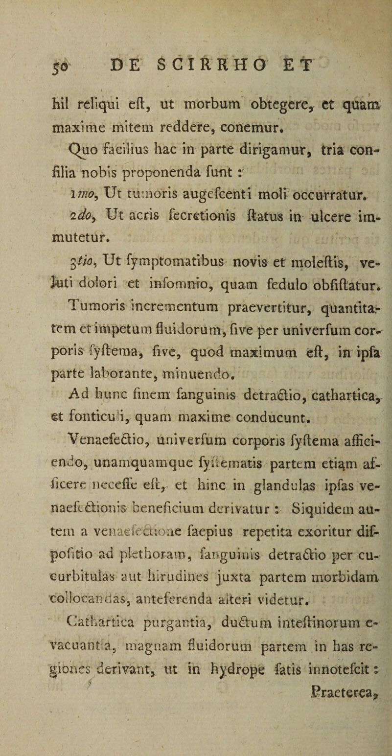 5© hil reliqui eft, ut morbum obtegere, et quam maxime initem reddere, conemur. Quo facilius hac in parte dirigamur, tria con- filia nobis proponenda funt : inio} Ut tumoris augefeenti moli occurratur. 2do, Ut acris fecretionis ftatus in ulcere im¬ mutetur, 3tio, Ut fymptomatibus novis et moleftis, ve- Juti dolori et infomnio, quam fedulo obfiftatur. Tumoris incrementum praevertitur, quantita¬ tem et impetum fluidorum, five per univerfum cor¬ poris fyftema, five, quod maximum efl:, in ipfa parte laborante, minuendo. Ad hunc finem fanguinis detra&io, cathartica, et fonticu i, quam maxime conducunt. Venaefectio, univerfum corporis fyftema affici¬ endo, unamquamque fydematis partem etigm af¬ ficere neceflc eft, et hinc in glandulas ipfas ve- naefcdlionis beneficium derivatur : Siquidem au¬ tem a venaefedfioae faepius repetita exoritur dif- pofitio ad plcthor-am, fanguinis detradtio per cu¬ curbitulas aut hirudines juxta partem morbidam collocandas, anteferenda alteri videtur. Cathartica purgantia, dudtum inteftinorum e- vacuant a? magnam fluidorum partem in bas re¬ giones derivant, ut in hydrope fatis innotefeit: Fraeterea?