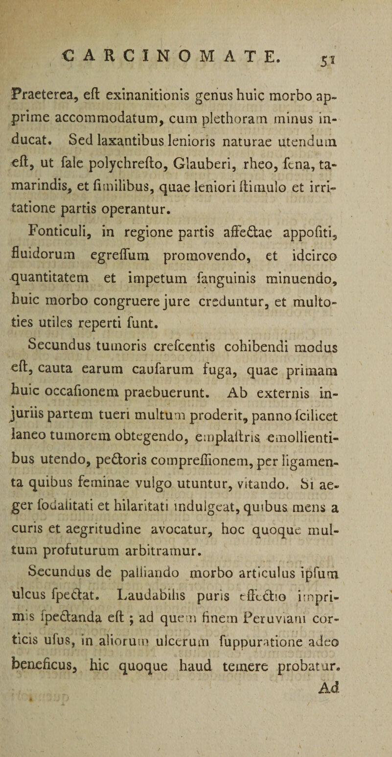 5'! Praeterea, efl exinanitionis genus huic morbo ap¬ prime accommodatum, cum plethoram minus in¬ ducat. Sed laxantibus lenioris naturae utendum eft, ut fale polychrefto, Glauberi, rheo, fena, ta- marindis, et fi milibus, quae leniori ftimulo et irri¬ tatione partis operantur. Fonticuli, in regione partis affe&ae appofiti, fluidorum egreffum promovendo, et idcirco quantitatem et impetum fanguinis minuendo, huic morbo congruere jure creduntur, et multo- ties utiles reperti funt. Secundus tumoris crefcentis cohibendi modus eft, cauta earum caufarum fuga, quae primam huic occafionem praebuerunt. Ab externis in¬ juriis partem tueri multum proderit, panno fcilicet laneo tumorem obtegendo, emplaitria emollienti¬ bus utendo, pe£toris comprefiionem, per ligamen¬ ta quibus feminae vulgo utuntur, vitando. Si ae¬ ger lodalitati et hilaritati mdulgeat, quibus mens a curis et aegritudine avocatur, hoc quoque mul¬ tum profuturum arbitramur. Secundus de palliando morbo articulus ipfum ulcus fpettat. Laudabilis puris effectio impri¬ mis ipedtanda eft ; ad quem finem Peru viam cor¬ ticis ufus, in aliorum ulcerum fuppuratione adeo beneficus, hic quoque haud temere probatur. Ad