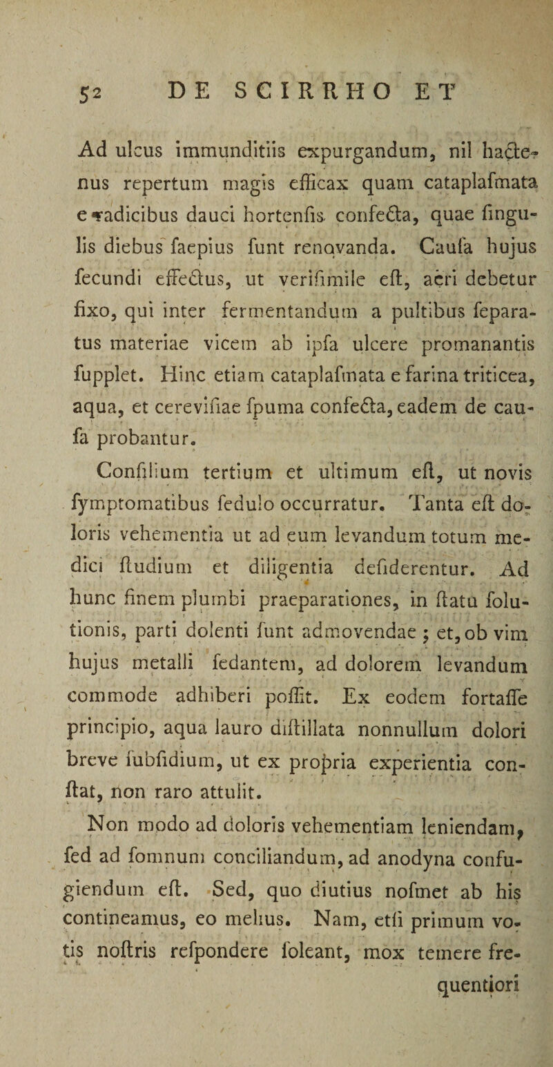 Ad ulcus immunditiis expurgandum, nil ha£le~ nus repertum magis efficax quam cataplafmata e «radicibus dauci hortenfk confedla, quae lingu¬ lis diebus faepius funt renovanda. Caufa hujus fecundi effedus, ut verifmiile efl, acri debetur fixo, qui inter fermentandum a pultibus fepara- tus materiae vicem ab ipfa ulcere promanantis fupplet. Hinc etiam cataplafmata e farina triticea, aqua, et cerevifiae fpuma confedla, eadem de cau¬ fa probantur. Confilium tertium et ultimum efl, ut novis fymptomatibus fedulo occurratur. Tanta efl do¬ loris vehementia ut ad eum levandum totum me¬ dici fludium et diligentia defiderentur. Ad hunc finem plumbi praeparationes, in flatu folu- tionis, parti dolenti funt admovendae ; et,ob vim hujus metalli fedantem, ad dolorem levandum commode adhiberi poffit. Ex eodem fortaffe principio, aqua lauro diflillata nonnullum dolori breve iubfidium, ut ex propria experientia con¬ flat, non raro attulit. I f <v . • 1 , ' 1 Non modo ad doloris vehementiam leniendam^ fed ad fomnum conciliandum, ad anodyna confu¬ giendum efl. Sed, quo diutius nofmet ab his contineamus, eo melius. Nam, etfi primum vo¬ tis noftris refpondere lbleant, mox temere fre- quentiori