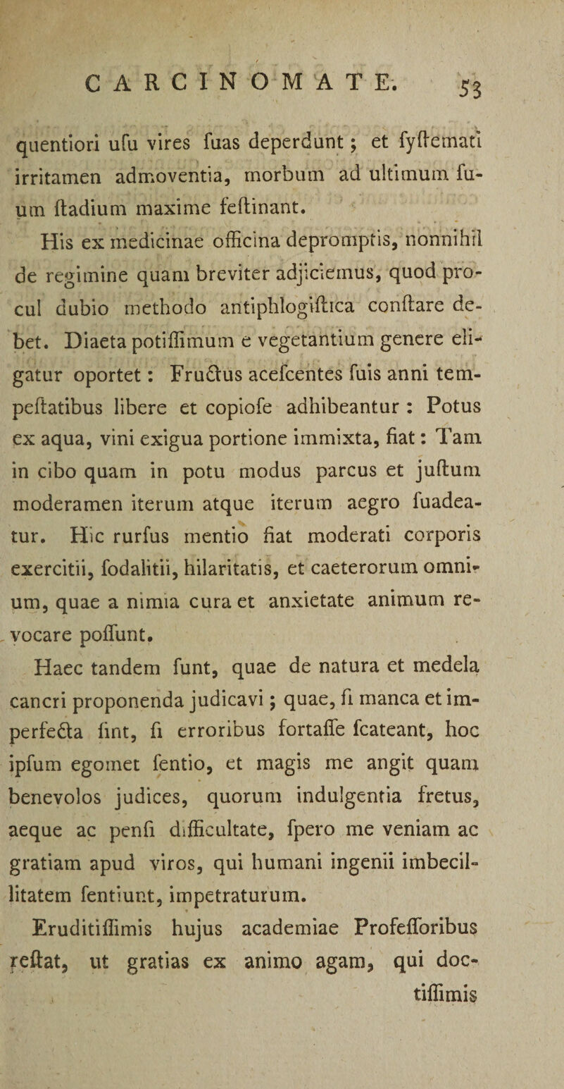 fV f *♦ J* .. ^ *' l’ ‘ ' *f 'J ' ‘‘ ”, v; '■ r. r .. ^ ... ^ ». . % quentiori ufu vires fuas deperdant; et fyffemati irritamen admoventia, morbum ad ultimum fu- um fladium maxime feftinant. , f •» * F ' v %*.• His ex medicinae officina depromptis, nonnihil de regimine quam breviter adjiciemus, quod pro¬ cul dubio methodo antiphlogiflica conflare de¬ bet. Diaeta potiffimum e vegetantium genere eli¬ gatur oportet: Fru£tus acefcentes fuis anni tem- peftatibus libere et copiofe adhibeantur : Potus ex aqua, vini exigua portione immixta, fiat: Tam in cibo quam in potu modus parcus et juftum moderamen iterum atque iterum aegro fuadea- tur. Hic rurfus mentio fiat moderati corporis exercitii, fodaiitii, hilaritatis, et caeterorum omni¬ um, quae a nimia cura et anxietate animum re- , vocare poffunt. Haec tandem funt, quae de natura et medela cancri proponenda judicavi; quae, fi manca et im- perfe&a fint, fi erroribus fortaffe fcateant, hoc ipfum egomet fentio, et magis me angit quam benevolos judices, quorum indulgentia fretus, aeque ac penfi difficultate, fpero me veniam ac gratiam apud viros, qui humani ingenii imbecil¬ litatem fentiunt, impetraturum. * Eruditiffimis hujus academiae Profefforibus feftat, ut gratias ex animo agam, qui doc- tiffimis