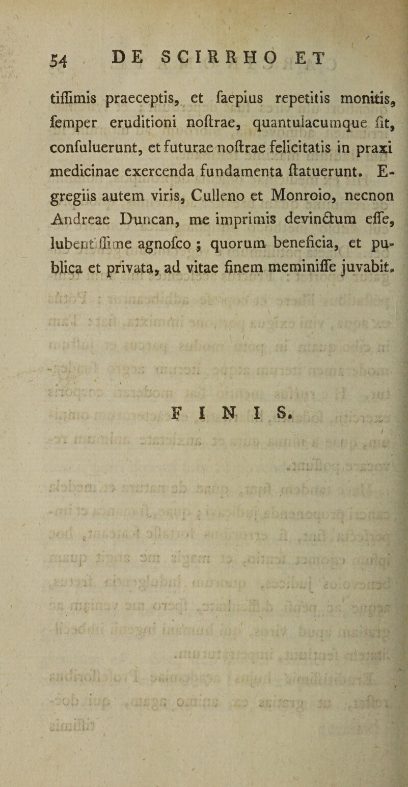 tiflimis praeceptis, et faepius repetitis monitis, fernper eruditioni noftrae, quantuiacumque fit, confuluerunt, et futurae noftrae felicitatis in praxi medicinae exercenda fundamenta (latuerunt. E- gregiis autem viris, Culleno et Monroio, necnon Andreae Duncan, me imprimis devin&um effe, lubent flime agnofco ; quorum beneficia, et pu¬ blica et privata, ad vitae finem meminifie juvabit. i > FINIS. fti \ r ' i- : i v • ; i