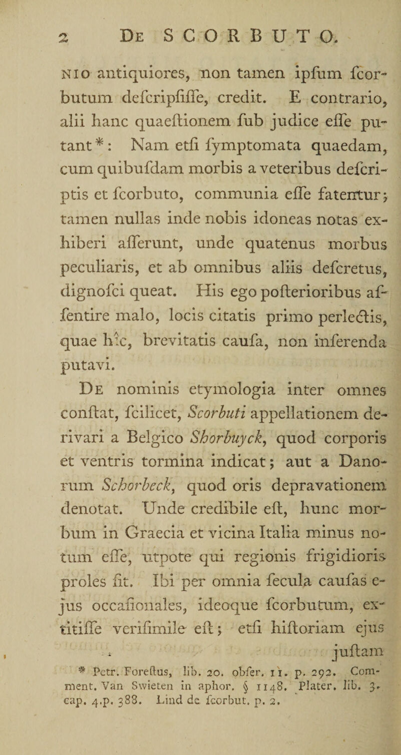 nio antiquiores, non tamen ipfum fcor- butum defcripfiffe, credit. E contrario, alii hanc quaeftionem fub judice eJTe pu¬ tant*: Nam etfi fymptomata quaedam, cum quibufdam morbis a veteribus defcri- ptis et fcorbuto, communia effe fatentur j tamen nullas inde nobis idoneas notas ex¬ hiberi afferunt, unde quatenus morbus peculiaris, et ab omnibus aliis defcretus, dignofci queat. His ego poflerioribus af- fentire malo, locis citatis primo perledlis, quae hic, brevitatis caufa, non inferenda putavi. De nominis etymologia inter omnes conflat, fcilicet, Scorbuti appellationem de¬ rivari a Belgico Shorbuyck, quod corporis et ventris tormina indicat; aut a Dano- rum Schorbeck, quod oris depravationem denotat. Unde credibile efl, hunc mor¬ bum in Graecia et vicina Italia minus no¬ tum effe, utpote qui regionis frigidioris proles iit. Ibi per omnia fecula caufas e- jus occafionales, ideoque fcorbutum, ex- titiffe verifimile efl; etfi hifloriam ejus * juflam * Pctr. Foreftus, lib. 20. obfer, 11. p. 292. Com¬ meo t. Van Swieten in aphor. § 1148. Plater. lib. 3. cap. 4.p, 388. Lind dc fcorbut. p. 2.