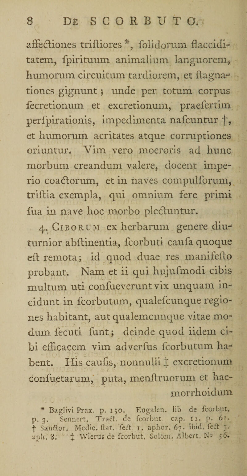 affectiones triftiores % folidoram flaccidi- tatem, fpirituum animalium languorem,* humorum circuitum tardiorem, et ftagna- tiones gignunt; unde per totum corpus fecretionum et excretionum, praefertiin perfpirationis, impedimenta nafcuntur f, et humorum acritates atque corruptiones oriuntur* Vim vero moeroris ad hunc morbum creandum valere, docent impe¬ rio coadtorum, et in naves compulforum, triftia exempla, qui omnium fere primi fua in nave hoc morbo plediuntur. 4. Ciborum ex herbarum genere diu¬ turnior abflinentia, fcorbuti caufa quoque efl remota; id quod duae res manifefto probant. Nam et ii qui hujufmodi cibis multum uti confueverunt vix unquam in¬ cidunt in fcorbutum, qualefcunque regio¬ nes habitant, aut qualemcunque vitae mo¬ dum fecuti funt; deinde quod iidem ci¬ bi efficacem vim adverfus fcorbutum ha¬ bent. His caufis, nonnulli J excretionum confuetarum, puta, menftruorum et hae- morrhoidum * Baglivi Prax. p. 150. Eugalen. lib de fcorbut. p, g. Sennert. Tra&lt;5l. de fcorbut cap, 11. p. 6f. f San&amp;or, Medie, fiat. feci 1. aphor. 67. ibid. fe&amp; aph. 3, % Wierus de fcorbut. Solom. Albert, No 56-.