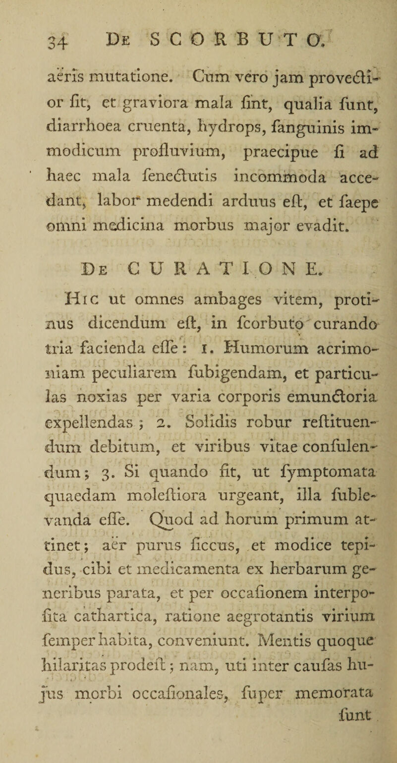 aeris mutatione. Cum vero jam pro ve Ai- or fit, et graviora mala fint, qualia funt, diarrhoea cruenta, hydrops, fanguinis im« modicum profluvium, praecipue fi ad haec mala feneflutis incommoda acce¬ dant, laboi* medendi arduus eft, et faepe omni medicina morbus major evadit. De GURA T I O N E.. Hic ut omnes ambages vitem, proti¬ nus dicendum eft, in fcorbuto curando a*' tria facienda efle: i. Humorum acrimo¬ niam peculiarem fubigendam, et particu¬ las noxias per varia corporis emunftoria ■ expellendas ; 2. Solidis robur reftituen- dum debitum, et viribus vitae confulen- dum; 3. Si quando fit, ut fymptomata quaedam moleftiora urgeant, illa fiible- vanda efle. Quod ad horum primum at- t M * i y j ■ i 1 ( j •' \ tinet; aer purus ficcus, et modice tepi¬ dus, cibi et medicamenta ex herbarum ge¬ neribus parata, et per occafionem interpo- fita cathartica, ratione aegrotantis virium femper habita, conveniunt. Mentis quoque hilaritas prodeft; nam, uti inter caufas hu- -'i,) &gt; r jus morbi occafionales, fuper memorata funt