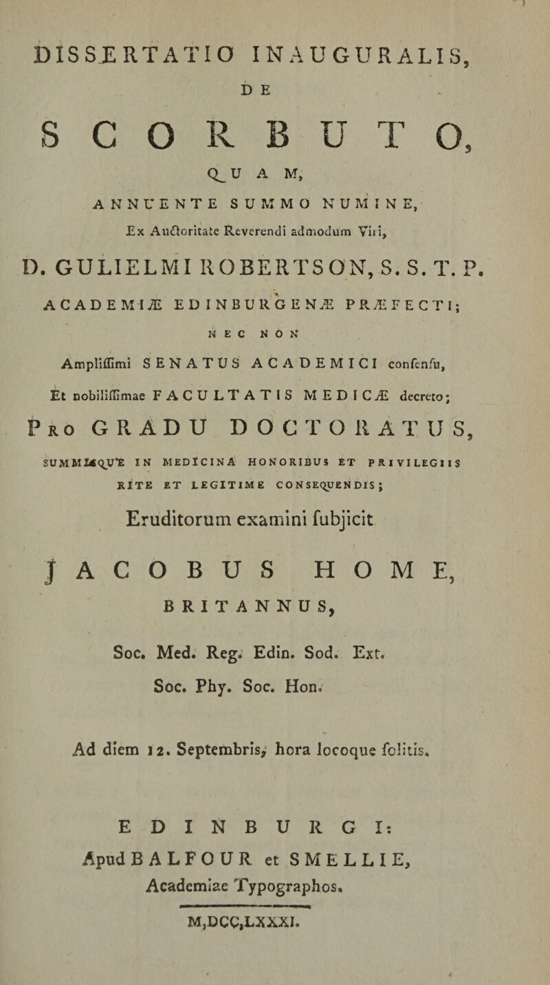 DISSERTATIO INAUGURATIS, D E S C O R B U T O, U A M, ANNUENTE SUMMO NUMINE, Ex Aufloritate Reverendi admodum Viri, D. GULIELMI ROBERTSON, S. S. T. P. ACADEMIiE EDINBURGEN.E PPv^FEGTl; NEC NON Ampliffimi SENATUS ACADEMICI confenfu, Et nobiliflimae FACULTATIS MEDICjE decreto; Pro gradu D O C T O R A T U S, SUMMKqVE IN MEDICINA HONORIBUS ET PRIVILEGIIS RITE ET LEGITIME CONSEQUENDIS; Eruditorum examini fubjicit JACOBUS HOME, BRITANNUS, Soc. Med. Reg. Edin. Sod. Ext. Soc. Phy. Soc. Hon. Ad diem 12. Septembris,* hora Jocoque folitis. EDINBURGI: Apud BALFOUR et SMELLIE, Academiae Typographos. M,DCC,LXXXI.