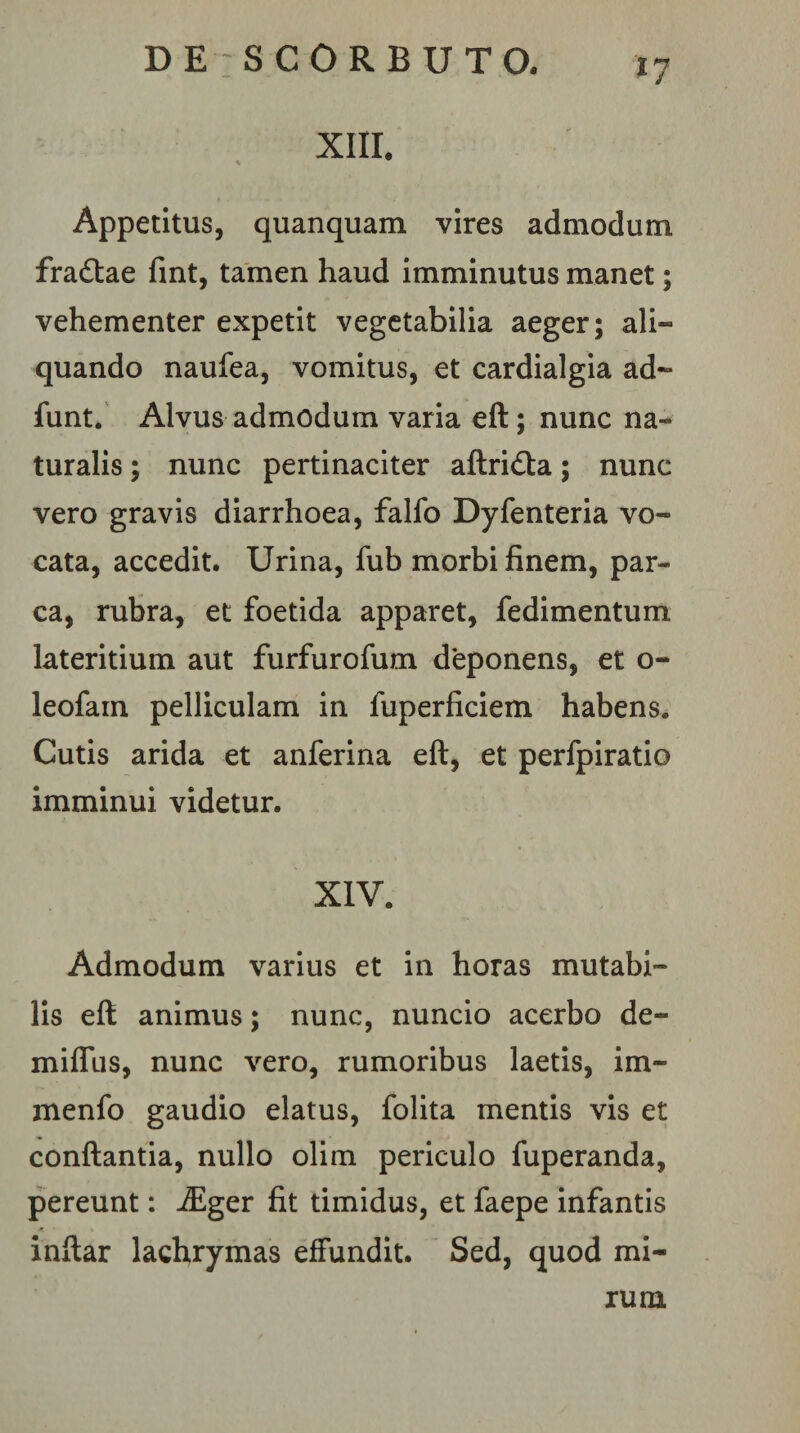 XIII. Appetitus, quanquam vires admodum fradtae fmt, tamen haud imminutus manet; vehementer expetit vegetabilia aeger; ali¬ quando naufea, vomitus, et cardialgia ad- funt. Alvus admodum varia eft; nunc na¬ turalis ; nunc pertinaciter aftridta; nunc vero gravis diarrhoea, falfo Dyfenteria vo¬ cata, accedit. Urina, fub morbi finem, par¬ ca, rubra, et foetida apparet, fedimentum lateritium aut furfurofum deponens, et o- leofam pelliculam in fuperficiem habens. Cutis arida et anferina eft, et perfpiratio imminui videtur. XIV. Admodum varius et in horas mutabi¬ lis eft animus; nunc, nuncio acerbo de- milTus, nunc vero, rumoribus laetis, im- menfo gaudio elatus, folita mentis vis et conftantia, nullo olim periculo fuperanda, pereunt: -^ger fit timidus, et faepe infantis inftar lachrymas effundit. Sed, quod mi¬ rum