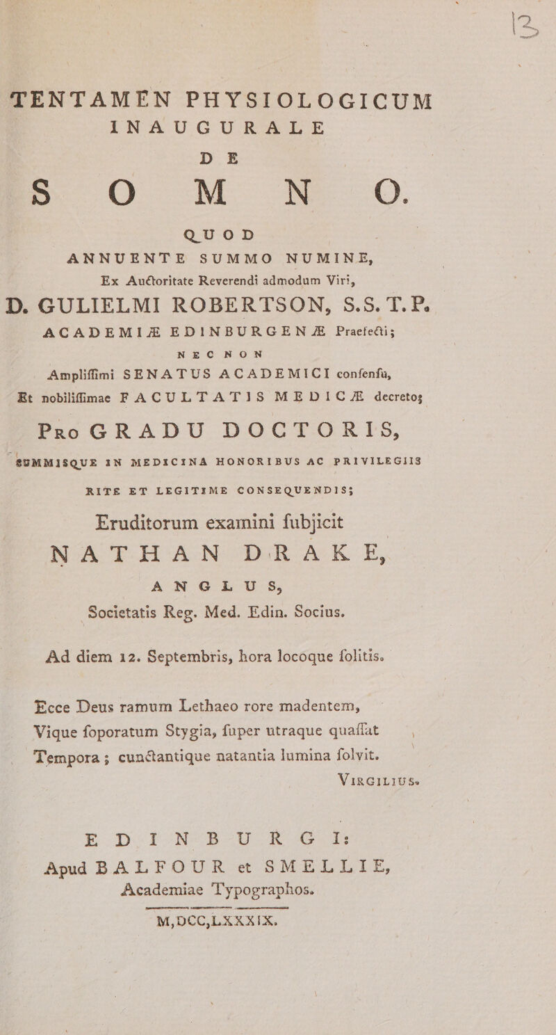 TENTAMEN PHYSIOLOGICUM INAUGURALE D E S O M N O. Q_U O D ANNUENTE SUMMO NUMINE, Ex AuOoritate Reverendi admodum Viri, D. GULIELMI ROBERTSON, S.S. T.P. ACADEMIA EDINBURGENiE Praeledi; NEC NON Ampliffimi SENATUS ACADEMICI confenfu. Et nobiliffimae FACULTATIS MEDICI decreto; Pro GRADU D O C T O R I S, SEMMJSQUE 3 N MEDICINA HONORIBUS AC PRIVILEGIIS RITE ET LEGITIME CONSEQUENDIS; Eruditorum examini fubjicit N A T H A N D R A K E, A N G L U S9 Societatis Reg. Med, Edin. Socius, Ad diem a 2. Septembris, hora locoque folitis. Ecce Deus ramum Lethaeo rore madentem. Vique foporatum Stvgia, fuper utraque quaflat v Tempora ; cun&amp;antique natantia lumina folvit. VIRGILIUS» EDIN BURGIs Apud BALFOUR et S M E L L I E, Academiae Typographos. M, OCC,LXXX IX,