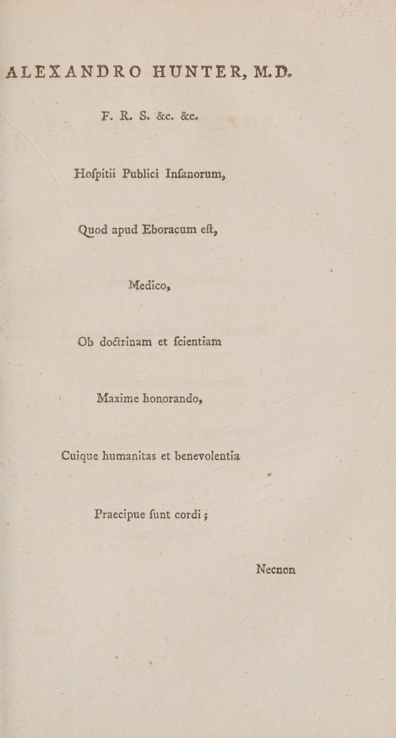 ALEXANDRO HUNTER, M.D Fo R. 8» '&amp;c. &amp;c* Hofpitii Publici Infanorum3 Quod apud Eboracum eftf Medico, Ob doctrinam et fcientiam Maxime honorando, Cuique humanitas et benevolentia Praecipue funt cordi; Necnon