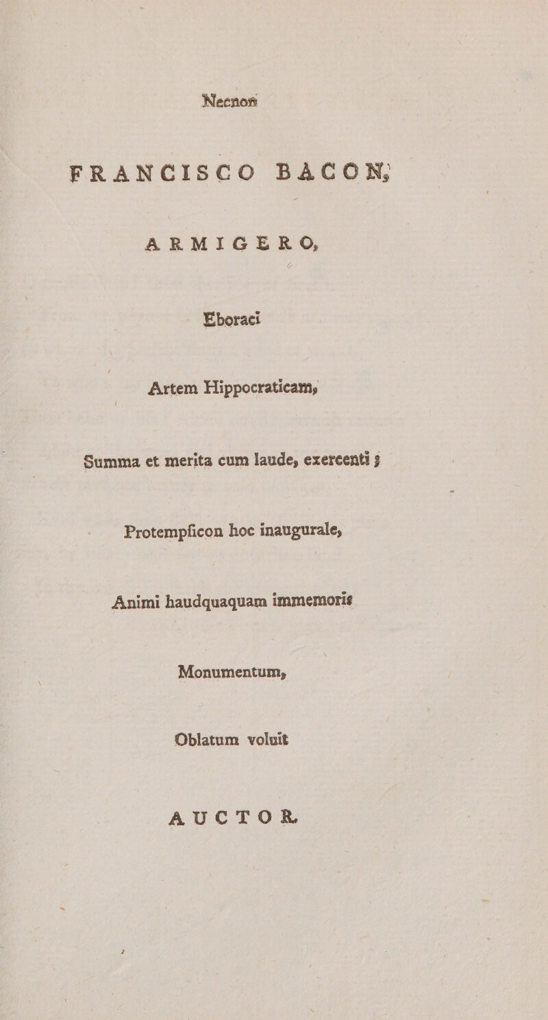 FRANCISCO BACON; ARMIGERO» c- Eboraci / Artem Hippocratieam* f Summa et merita cum laude* exercenti f Protempficoa hoc inaugurale* Animi haudquaquam immemorif Monumentum* Oblatum voluit AUCTOl )