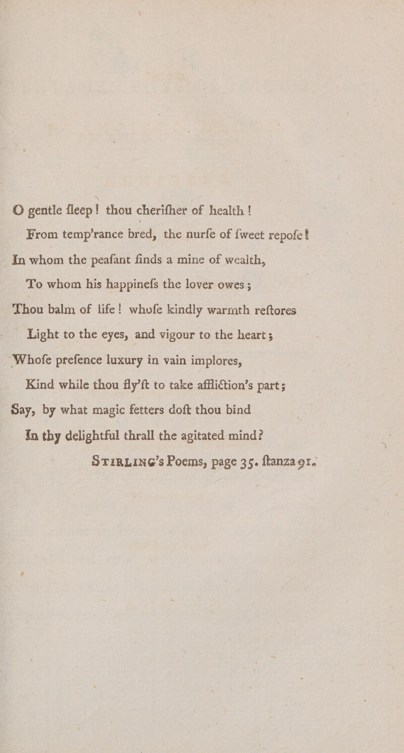 From temporanee bred, the nurfe of fweet repofe! In whom the peafant hnds a mine of wealth, To whom his happinefs the lover owes; Thou balm of life ! whofe kindly warmth reflores Light to the eyes, and vigour to the heart; Whofe prefence luxury in vain implores^ Kind while thou to take affli£tion?s part; Say. by what magic fetters doft thou bind In thy delightful thrall the agitated mind? §tir&amp;ing?s Poems, page 35. ftanza^r