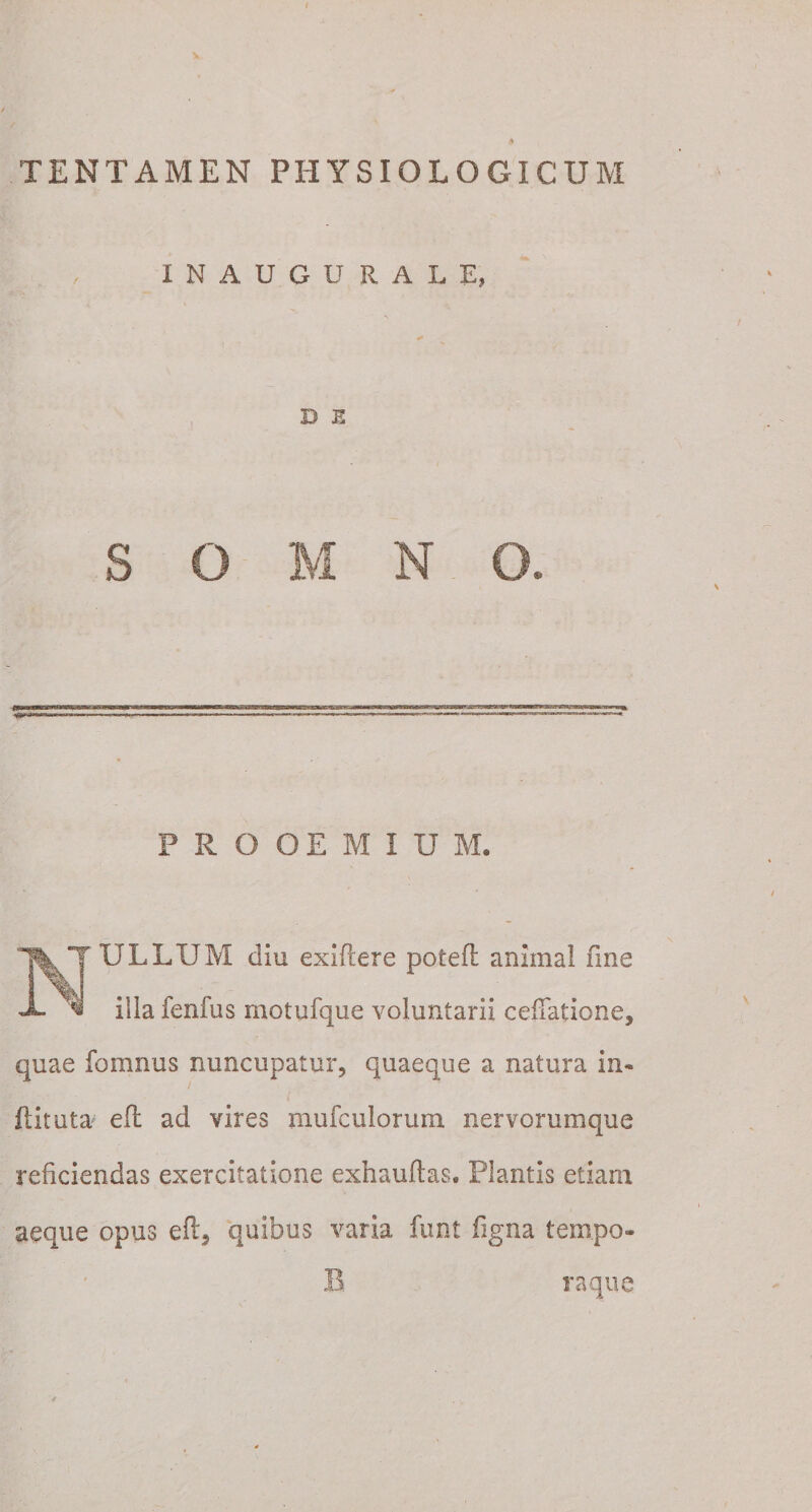 TENTAMEN PHYSIOLOGICUM INAUGURARE, D E S O M N O. PROOEMIUM. ULLUM diu exiftere poteft animal fine illa fenfus motufque voluntarii cellatione, quae fomnus nuncupatur, quaeque a natura in- ftituta e(l ad vires mufculorum nervorumque reficiendas exercitatione exhauftas. Plantis etiam aeque opus eft3 quibus varia funt ligna tempo¬ ra que