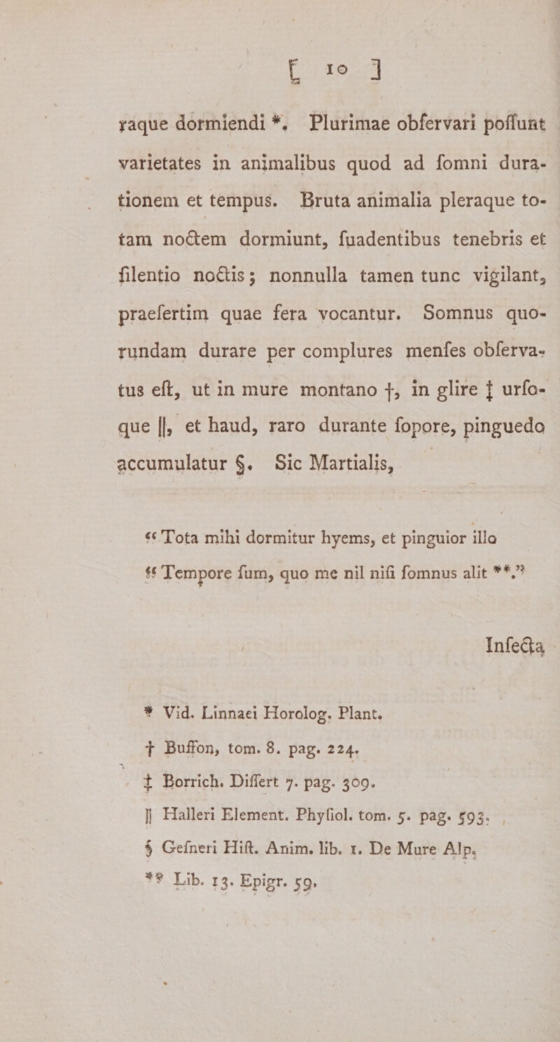 yaque dormiendi Plurimae obfervari poffunt varietates in animalibus quod ad fomni dura- tionem et tempus. Bruta animalia pleraque to¬ tam nodem dormiunt, fuadentibus tenebris et filentio nodis $ nonnulla tamen tunc vigilant3 praefertim quae fera vocantur. Somnus auo- rundam durare per complures menfes obferva- tus eft, ut in mure montano f, in glire J urfo- que ||, et haud, raro durante fopore, pinguedo accumulatur §• Sic Martialis, fc Tota mihi dormitur hyems, et pinguior illo p Tempore fum, quo me nil nih fomnus alit * * * § ** V' Infeda , ' r * Vid. Linnaei Horolog. Piant, f BuiFon, tom. 8. pag. 224. f Borrich. Differt 7. pag. 309. |j Halleri Element. Phyfiol. tom. 5. pag. 593, § Geiheri Hi fi;. Anim. lib. 1. De Mure Alp* ** Lib. 13. Epigr. 59. V K -• - /