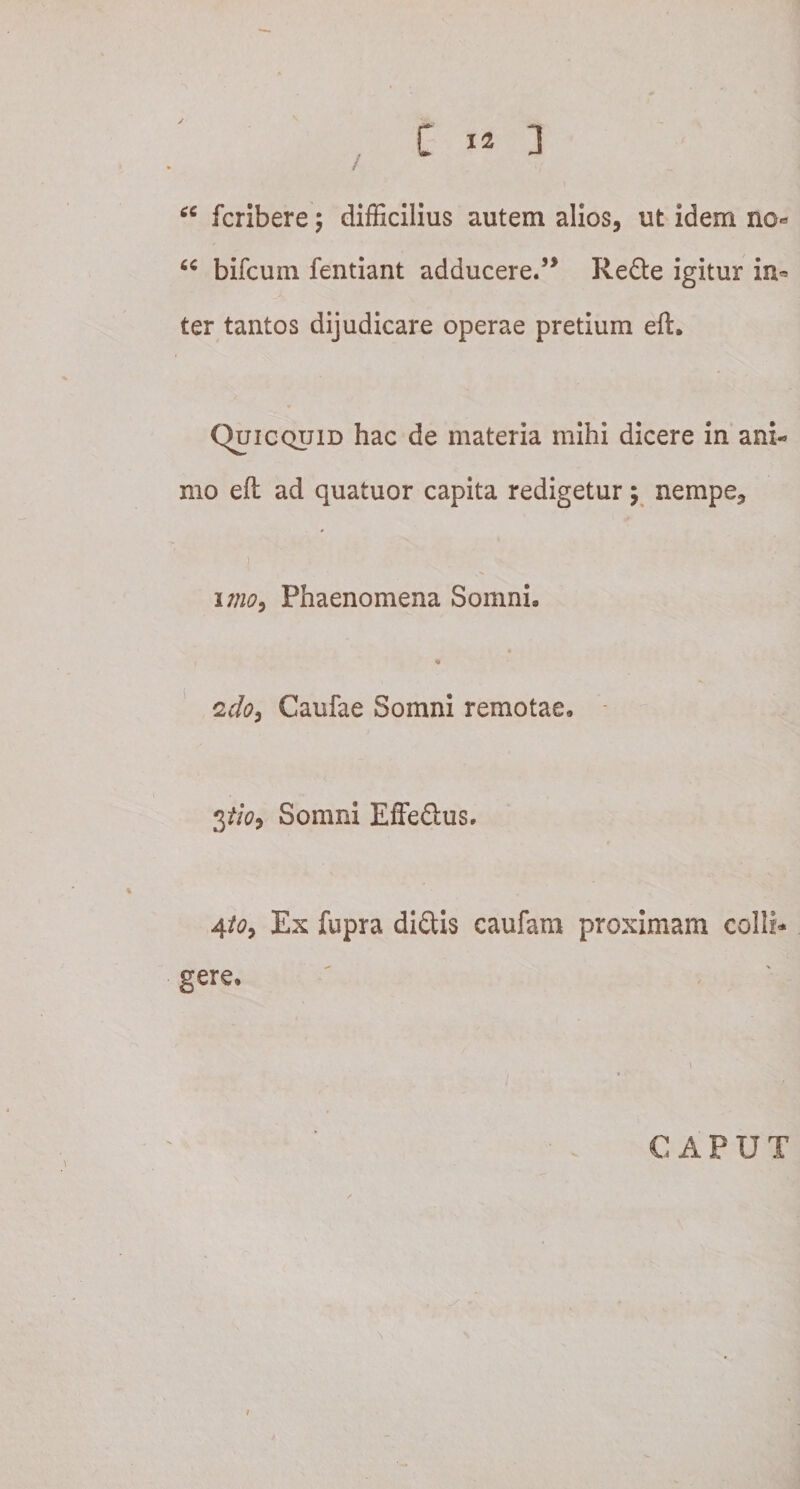 / fcribere; difficilius autem alios, ut idem no« u bifcuin fentiant adducere.5* Redle igitur in* ter tantos dijudicare operae pretium eft. Quicquid hac de materia mihi dicere in ani¬ mo eft ad quatuor capita redigetur; nempe, ) uno, Phaenomena Somni, i * 2 do, Caufae Somni remotae, 3tio, Somni Effe&amp;us. 4to, Ex fupra didis caufam proximam colli* gere, CAPUT i