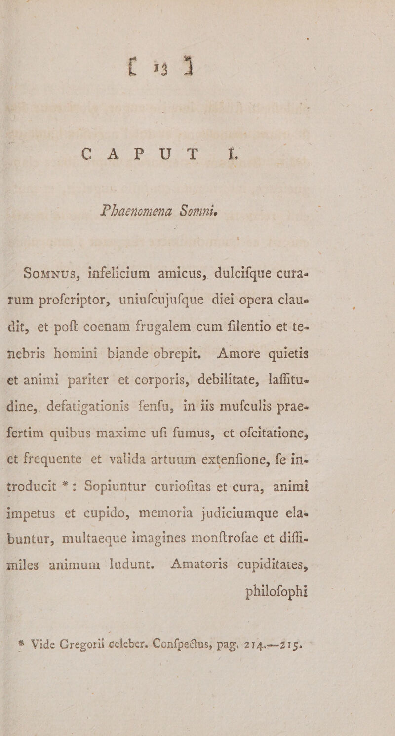 t *3 3 CAPUT L Phaenomena Somni* i Somnus, infelicium amicus, dulcifque cura- V rum profcriptor, uniufcujufque diei opera elau» dit, et pofl coenam frugalem cum filentio et te¬ nebris homini blande obrepit. Amore quietis . •• ' ^ et animi pariter et corporis, debilitate, laffitu* dine, defatigationis fenfu, in iis mufculis prae* fertim quibus maxime ufi furnus, et ofcitatione* et frequente et valida artuum extenfione, fe in¬ troducit #: Sopiuntur curioiitas et cura, animi impetus et cupido, memoria judiciumque ela¬ bantur, multaeque imagines monftrofae et diffi- miles animum ludunt. Amatoris cupiditates, philofophi * Vide Gregorii celeber. Confpe&amp;us, pag, 214.—215. f
