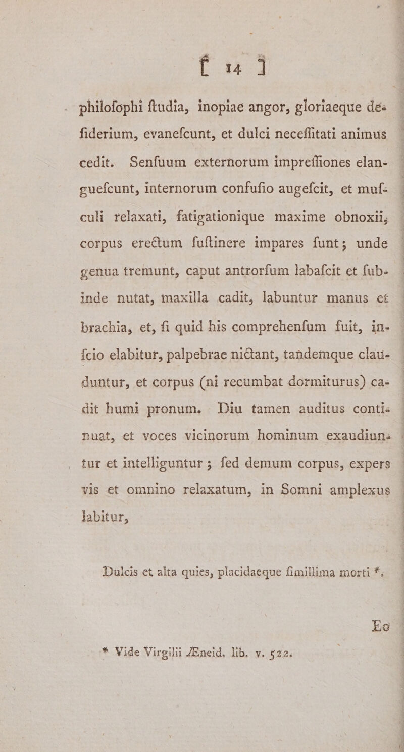 philofophi ftudia, inopiae angor, gloriaeque de* fiderium, evanefcunt, et dulci neceffitati animus cedit. Senfuum externorum impreffiones elan- guefcunt, internorum confufio augefcit, et muf- culi relaxati, fatigationique maxime obnoxii, corpus ere&amp;um fuflinere impares funt; unde genua tremunt, caput antrorfum iabafcit et fub- inde nutat, maxilla cadit, labuntur manus et brachia, et, fi quid his comprehenfum fuit, in- fcio elabitur, palpebrae ni&amp;ant, tandemque clau¬ duntur, et corpus (ni recumbat dormiturus) ca¬ dit humi pronum. Diu tamen auditus conti» nuat, et voces vicinorum hominum exaudiun¬ tur et intelliguntur ; fed demum corpus, expers vis et omnino relaxatum, in Somni amplexus labitur. Dulcis et alta quies, placidaeque fiinillima morti ** * Vide Virgilii iEneid, lib. v. 522.