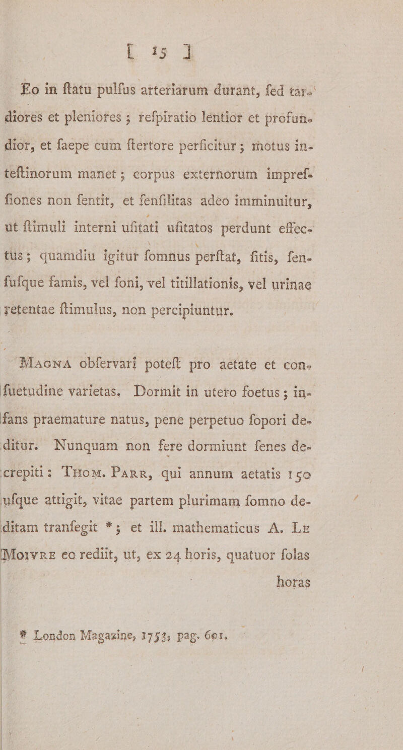 Eo in flatu piilfus arteriarum durant, fed tar-' diores et pleniores ; refpiratio lentior et profun¬ dior, et faepe cum ftertore perficitur; motus in- teftinorum manet; corpus externorum impref- fiones non fentit, et fenfilitas adeo imminuitur, ut flimuli interni ufitati uiitatos perdunt effec- \ ^ tus; quamdiu igitur fomnus perflat, litis, fen- fufque famis, vel foni, vel titillationis, vel urinae retentae ftimulus, non percipiuntur. Magna obfervari poteft pro aetate et con- fuetudine varietas. Dormit in utero foetus; in¬ fans praemature natus, pene perpetuo fopori de¬ ditur. Nunquam non fere dormiunt fenes de- % crepiti: Tiiom. Parr, qui annum aetatis 150 iifque attigit, vitae partem plurimam fomno de¬ ditam tranfegit # $ et ili. mathematicus A. Le Moivre eo rediit, ut, ex 24 horis, quatuor folas horas * London Magazine, 3755? pag, 601.