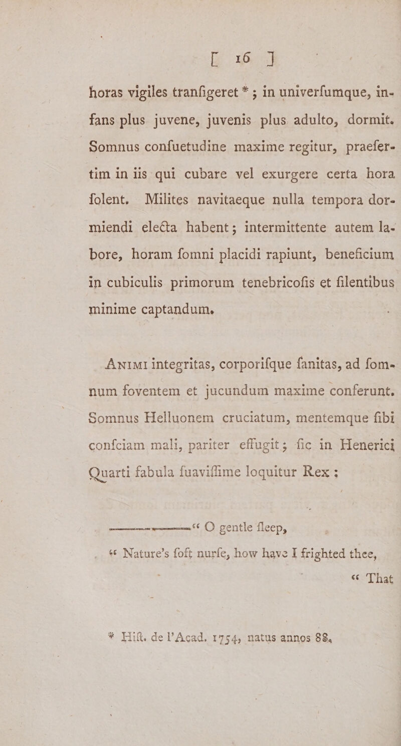 horas vigiles tranfigeret * ; in univerfumque, in¬ fans plus juvene, juvenis plus adulto, dormit. Somnus confuetudine maxime regitur, praefer- tim in iis qui cubare vel exurgere certa hora folent. Milites navitaeque nulla tempora dor¬ miendi eledla habent; intermittente autem la¬ bore, horam fomni placidi rapiunt, beneficium in cubiculis primorum tenebricofis et filentibus minime captandum* Animi integritas, corporifque fanitas, ad fom- num foventem et jucundum maxime conferunt. Somnus Helluonem cruciatum, mentemque fibi confciam mali, pariter effugit; fic in Henerici Quarti fabula fuaviffime loquitur Rex : -—.. '■ .——O gentle fleep, ** Nature’s foft nurfe, how have I frighted thee, &lt;( Tiiat * Hift. de i’Acad. 1754» natus annos 88,
