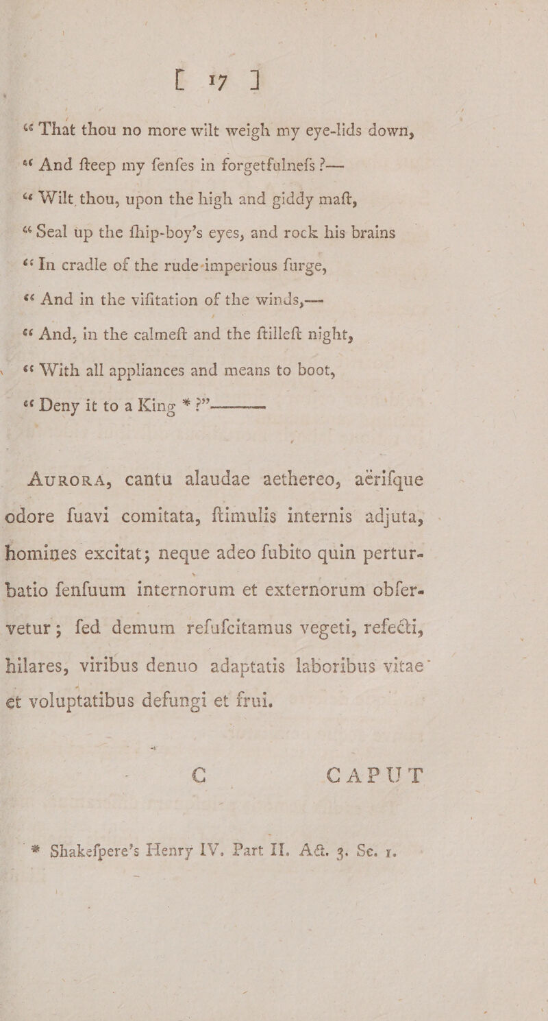 * [ i7 ] * w That thou no more wilt weigh my eye-lids down, %&lt; And fteep my fenfes in forgetfulnefs ?— c&lt; Wilt. thou, upon the high and giddy maft, a Seal up the fhip-boyb eyes, and rock his brains 6i In cradle of the rude imperious furge, And in the vihtation of the winds,— S( And, in the calmeft and the ftilleft night, v S( With ali appliances and means to boofc, cf Deny it to a King * ?”- ¥ Aurora, cantu alaudae aethereo, aerifque odore fuavi comitata, (limulis internis adjuta, homines excitat; neque adeo fubito quin pertur¬ batio fenfuum internorum et externorum obfer- vetur; fed demum refufcitamus vegeti, refecti, hilares, viribus dentio adaptatis laboribus vitae' et voluptatibus defungi et frui. —i C C A P U T
