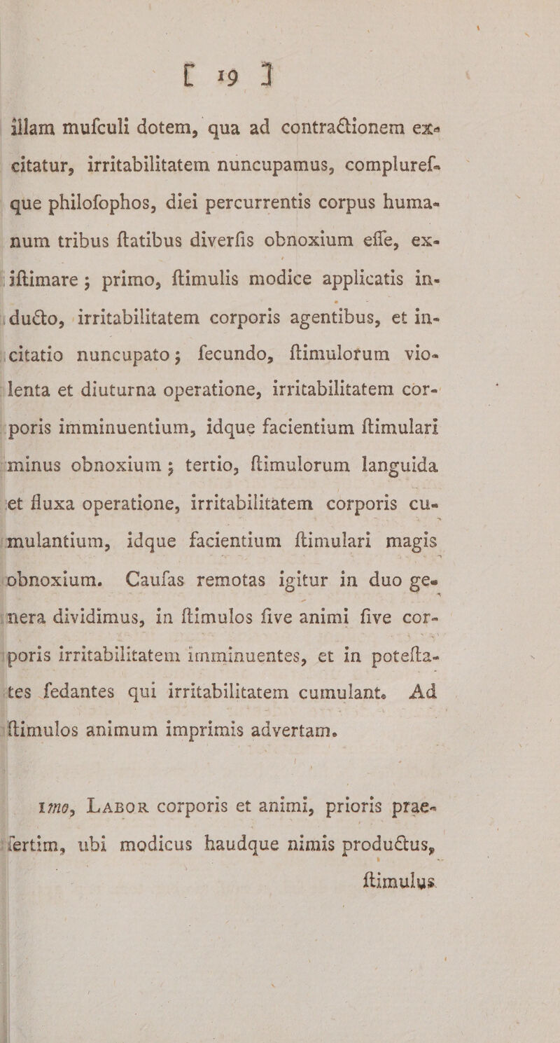 illam mufculi dotem, qua ad contradlionera ex* citatur, irritabilitatem nuncupamus, compluref» que philofophos, diei percurrentis corpus huma¬ num tribus flatibus diverfis obnoxium effe, ex- . ^ t illimare ; primo, ftimulis modice applicatis in- m du£to, irritabilitatem corporis agentibus, et in¬ citatio nuncupato \ fecundo, flimulorum vio¬ lenta et diuturna operatione, irritabilitatem cor¬ poris imminuentium, id que facientium flimulari mirius obnoxium \ tertio, flimulorum languida et fluxa operatione, irritabilitatem corporis cu¬ mulantium, idque facientium flimulari magis . - - “V - ' -t obnoxium. Caulas remotas igitur in duo ge® nera dividimus, in flimulos five animi five cor¬ poris irritabilitatem imminuentes, et in potefla- tes fedantes qui irritabilitatem cumulant* Ad (limulos animum imprimis advertam. . &amp; -r ‘ ! :y.t\ * uno, Labor corporis et animi, prioris prae- fertim, ubi modicus haudque nimis produdlus, flimulus