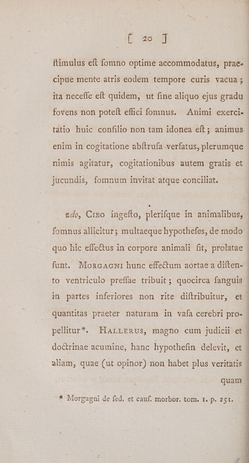 itimulus efl fomno optime accommodatus, prae-* cipue mente atris eodem tempore curis vacua $ ita neceffe efl quidem, ut fine aliquo ejus gradu fovens non potefl effici fomnus. Animi exerci¬ tatio huic confilio non tam idonea efl; animus enim in cogitatione abflrufa verfatus, plerumque nimis agitatur, cogitationibus autem gratis et jucundis, fomnurn invitat atque conciliat. m zdo, Cibo ingeflo, plerifque in animalibus, fomnus allicitur; multaeque hypothefes, de modo quo hic effedus in corpore animali fit, prolatae funt. Morgagni hunc effedlum aortae a diften» to ventriculo preifae tribuit; quocirca fanguis in partes inferiores non rite diilribuitur, et quantitas praeter naturam in vafa cerebri pro¬ pellitur*. Hallerus, magno cum judicii et doctrinae acumine, hanc hypothefm delevit, et aliam, quae (ut opinor) non habet plus ventatis quam # Morgagni de feci, et canf. morbor. tom. 1. p. 251.