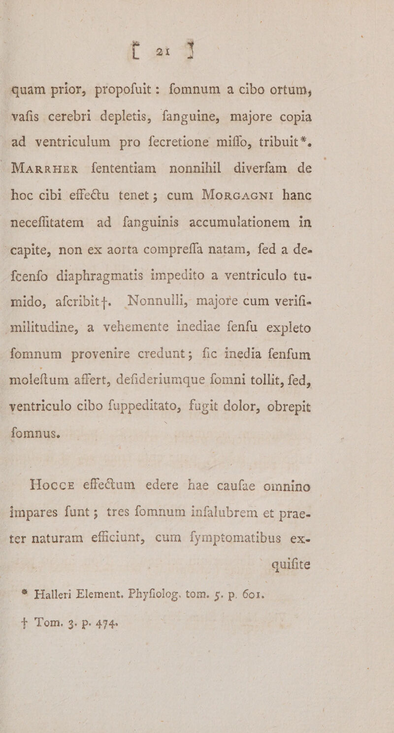 quam prior, propofuit: fomnum a cibo ortum5 vafis cerebri depletis, fanguine, majore copia ad ventriculum pro fecretione miffo, tribuit*. Marrher fententiam nonnihil diverfam de hoc cibi effedu tenet; cum Morgagni hanc neceffitatem ad fanguinis accumulationem in capite, non ex aorta compreffa natam, fed a de- fcenfo diaphragmatis impedito a ventriculo tu¬ mido, afcribitf. Nonnulli, majore cum verifx- militudine, a vehemente inediae fenfu expleto fomnum provenire credunt; fic inedia fenfum * molefium affert, defideriumque fomni tollit, fed, ventriculo cibo fuppeditato, fugit dolor, obrepit fomnus* Hoc ce effedum edere hae caufae omnino impares funt; tres fomnum infalubrem et prae¬ ter naturam efficiunt, cum fymptomatibus ex- quifite # Halleri Element. Phyfiolog, tom. 5, p, 601* f Tom. 3. p« 474.