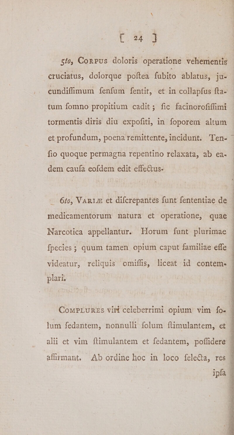 / Sto, Corpus doloris operatione vehementis V cruciatus, dolorque poftea fubito ablatus, ju- il . i ' : . cundiffimum fenfum fentit, et in collapfus fla¬ tum fomno propitium cadit; fic facinorofiffimi tormentis diris diu expoliti, in foporem altum * et profundum, poena remittente, incidunt. Ten- fio quoque permagna repentino relaxata, ab ea¬ dem caufa eofdem edit effe&amp;us- 6/&lt;?, Variae et difcrepantes funt fententiae de medicamentorum natura et operatione, quae Narcotica appellantur. Horum funt plurimae fpecies ; quum tamen opium caput familiae effe videatur, reliquis cmiflis, liceat id contem¬ plari. Complures viri celeberrimi opium vim fo- ium fedantem, nonnulli folum ftimulantem, et alii et vim ftimulantem et fedantem, poftidere affirmant. Ab ordine hoc in loco felefta, res ipfa