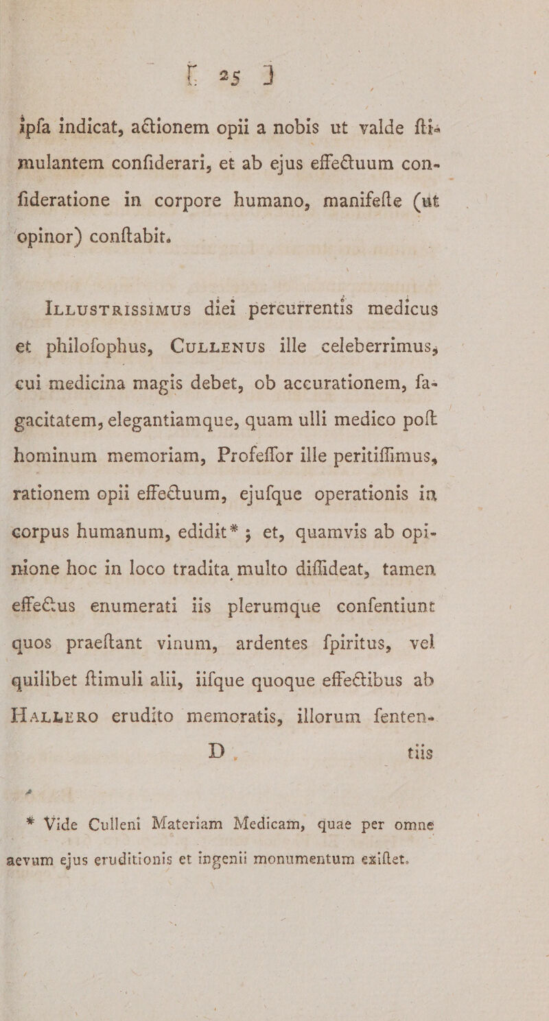 jpfa indicat, aftionem opii a nobis ut valde mulantem confiderari, et ab ejus effedhmm con- fideratione in corpore humano, manifefie (ut opinor) conflabit. Illustrissimus diei percurrentis medicus et philofophus, Cullenus ille celeberrimus, cui medicina magis debet, ob accurationem, fa« gacitatem, elegantiamque, quam ulli medico poil hominum memoriam, Profeffor ille peritifiirnus, rationem opii effeftuum, ejufque operationis in corpus humanum, edidit* 5 et, quamvis ab opi¬ nione hoc in loco tradita multo diffideat, tamen effefius enumerati iis plerumque confentiune quos praedant vinum, ardentes fpiritus, vel quilibet ftimuli alii, iifque quoque effe&amp;ibus ab Hallero erudito memoratis, illorum fenten- D ; tiis * Vide Culleni Materiam Medicam, quae per omne aevum ejus eruditionis et ingenii monumentum e&amp;ifteL