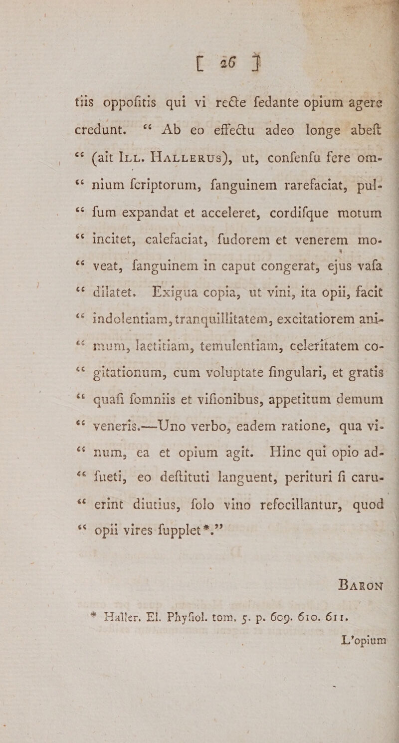 [ ] tiis oppofitis qui vi redte fedante opium agere credunt. cc Ab eo effectu adeo longe abefl cc (ait III. Hallerus), ut, confenfu fere ora- cc nium fcriptorum, fanguinem rarefaciat, puI* C£ fum expandat et acceleret, cordifque motum &lt;c incitet, calefaciat, fudorem et venerem mo- i i cc veat, fanguinem in caput congerat, ejus vafa cc dilatet. Exigua copia, ut vini, ita opii, facit t£ indolentiam,tranquillitatem, excitatiorem ani* tc mum, laetitiam, temulentiam, celeritatem co- &lt;c gitationum, cum voluptate fmgulari, et gratis “ quafi fomniis et vifionibus, appetitum demum &lt;c veneris.—TJno verbo, eadem ratione, qua vi- num, ea et opium agit. Hinc qui opio ad- fueti, eo deftituti languent, perituri fi caru- “ erint diutius, folo vino refocillantur, quod 44 opii vires fuppletV’ Baron * Haller. EI. Phyfiol. tom. 5. p. 609. 610. 611. L’opium