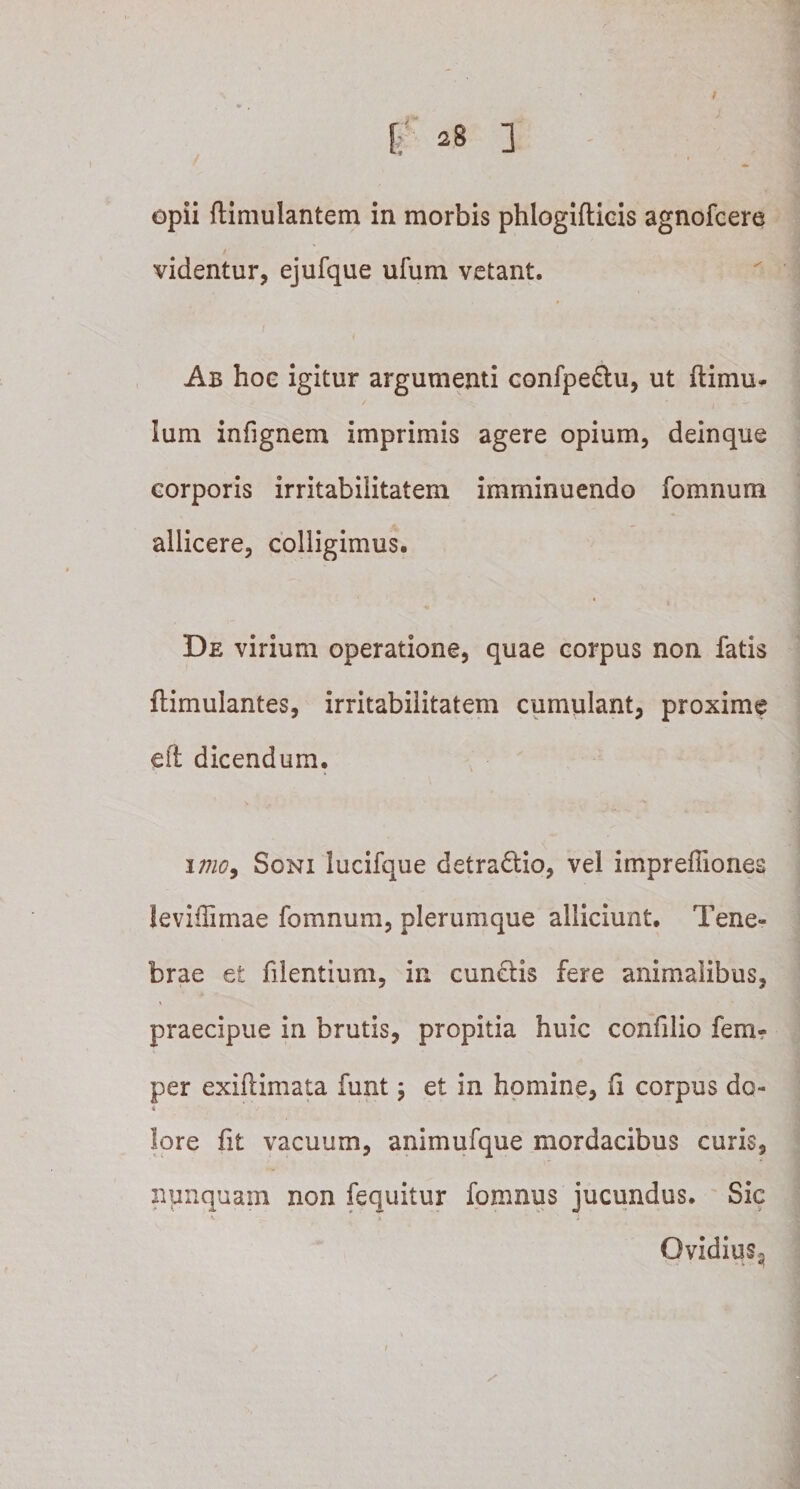 videntur, ejufque ufum vetant. Ab hoc igitur argumenti confpe&amp;u, ut ftimu* Ium infignem imprimis agere opium, deinque corporis irritabilitatem imminuendo fomnum allicere, colligimus. De virium operatione, quae corpus non fatis flimulantes, irritabilitatem cumulant, proxime eft dicendum. imo9 Soni lucifque detradtio, vel impreffiones leviffimae fomnum, plerumque alliciunt. Tene¬ brae et filentium, in cunctis fere animalibus, praecipue in brutis, propitia huic confilio fem- per exiftimata funt ; et in homine, fi corpus do¬ lore ht vacuum, animufque mordacibus curis, nunquam non fequitur fomnus jucundus. Sic Ovidius*