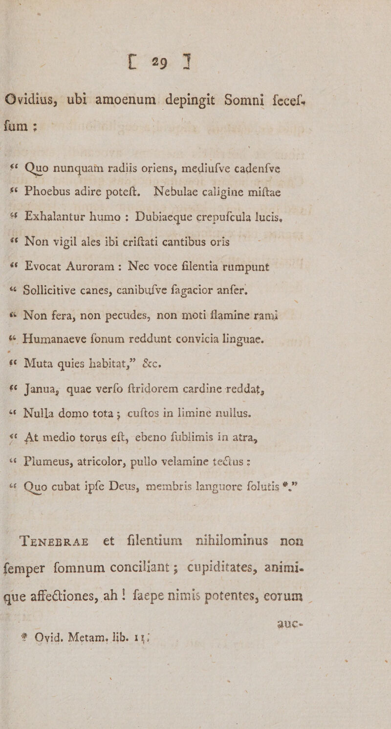 Ovidius, ubi amoenum depingit Somni fecef* fum : 44 Qjjo nunquam radiis oriens, mediufve cadenfve ££ Phoebus adire poteft. Nebulae caligine miffoe ^ Exhalantur humo : Dubiaeque crepufcula lucis, u Non vigil ales ibi crihati cantibus oris u Evocat Auroram : Nec voce filentia rumpunt 44 Sollicitive canes, canibufve fagacior anfer. «4 Non fera, non pecudes, non moti flamine rami 44 Humanaeve fonum reddunt convicia linguae. • _ ■ e( Muta quies habitat,” &amp;c. *e Janua, quae verfb ftridorem cardine reddat, 44 Nulla domo tota 5 cuftos in limine nullus. *s medio torus eft, ebeno fublimis in atra, 44 Plumeus, atricolor, pullo velamine te&amp;us : 46 Quo cubat ipfe Deus, membris languore folutis Tenebrae et filentium nihilominus noti femper fomnum conciliant j cupiditates, animi, que affectiones, ah ! faepe nimis potentes, eorum auc* f Ovid. Metam, lib. 1 \ l